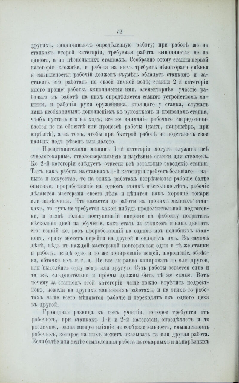 другихъ, заканчиваютъ опредѣленную работу; при работѣ же на станкахъ второй категоріи, требуемая работа выполняется не на одномъ, а на нѣсколькихъ станкахъ. Сообразно этому станки первой категоріи сложнѣе, и работа на нихъ требуетъ нѣкотораго умѣнья и смышлености; рабочій долженъ съумѣть обладать станкомъ и за- ставить его работать по своей личной волѣ; станки 2-й категоріи много проще: работы, выполняемыя ими, элементарнѣе; участіе ра- бочаго въ работѣ на нихъ опредѣляется самимъ устройствомъ ма- шины, и рабочія руки оружейника, стоящаго у станка, служатъ лишь необходимымъ дополненіемъ къ рукояткамъ и приводамъ станка, чтобъ пустить его въ ходъ: все же вниманіе рабочаго сосредоточи- вается не на объектѣ или процессѣ работы (какъ, напримѣръ, при нарѣзкѣ), а на томъ, чтобы при быстрой работѣ не подставить свои пальцы подъ рѣзецъ или долото. Представителями машинъ 1-й категоріи могутъ служить всѣ стволотокарные, стволосверлпльные и нарѣзные станки для стволовъ. Ко 2-й категоріи слѣдуетъ отнести всѣ остальные заводскіе станки. Такъ какъ работа настанкахъ 1-й категоріи требуетъ большаго—на- выка и искусства, то на этихъ работахъ встрѣчаются рабочіе болѣе опытные; проработавшіе на одномъ станкѣ нѣсколько лѣтъ, рабочіе дѣлаются мастерами своего дѣла и цѣнятся какъ хорошіе токари или нарѣзчики. Что касается до работы на прочихъ мелкихъ стан- кахъ. то тутъ не требуется какой нибудь продолжительной подготов- ки, и развѣ только поступившій впервые на фабрику потратитъ нѣсколько дней на обученіе, какъ стать за станкомъ и какъ двигать его; всякій же, разъ проработавшій на одномъ изъ подобныхъ стан- ковъ, сразу можетъ перейти на другой и овладѣть имъ. Въ самомъ дѣлѣ, вѣдь въ каждой мастерской повторяются одни и тѣ же станки и работы, вездѣ одно и то же копированіе вещей, шорошеніе. обрѣз- ка, обточка ихъ и т. д. Не все ли равно копировать то или другое, или выдолбить одну вещь или другую. Суть работы остается одна и та же. слѣдовательно и пріемы должны быть тѣ же самые. Вотъ почему за станкомъ этой категоріи чаще можно втрѣтить подрост- ковъ. нежели на другихъ машинныхъ работахъ; и на этихъ то рабо- тахъ чаще всего мѣняются рабочіе и переходятъ изъ одного цеха въ другой. Громадная разница въ томъ участіи, которое требуется отъ рабочихъ, прн станкахъ 1-й и 2-й категоріи, опредѣляетъ и то различное, развивающее вліяніе на сообразительность, смышленность рабочихъ, которое на нихъ можетъ оказывать та или другая работа. Если болѣе или менѣе осмысленная работа на токарныхъ и на нарѣзныхъ