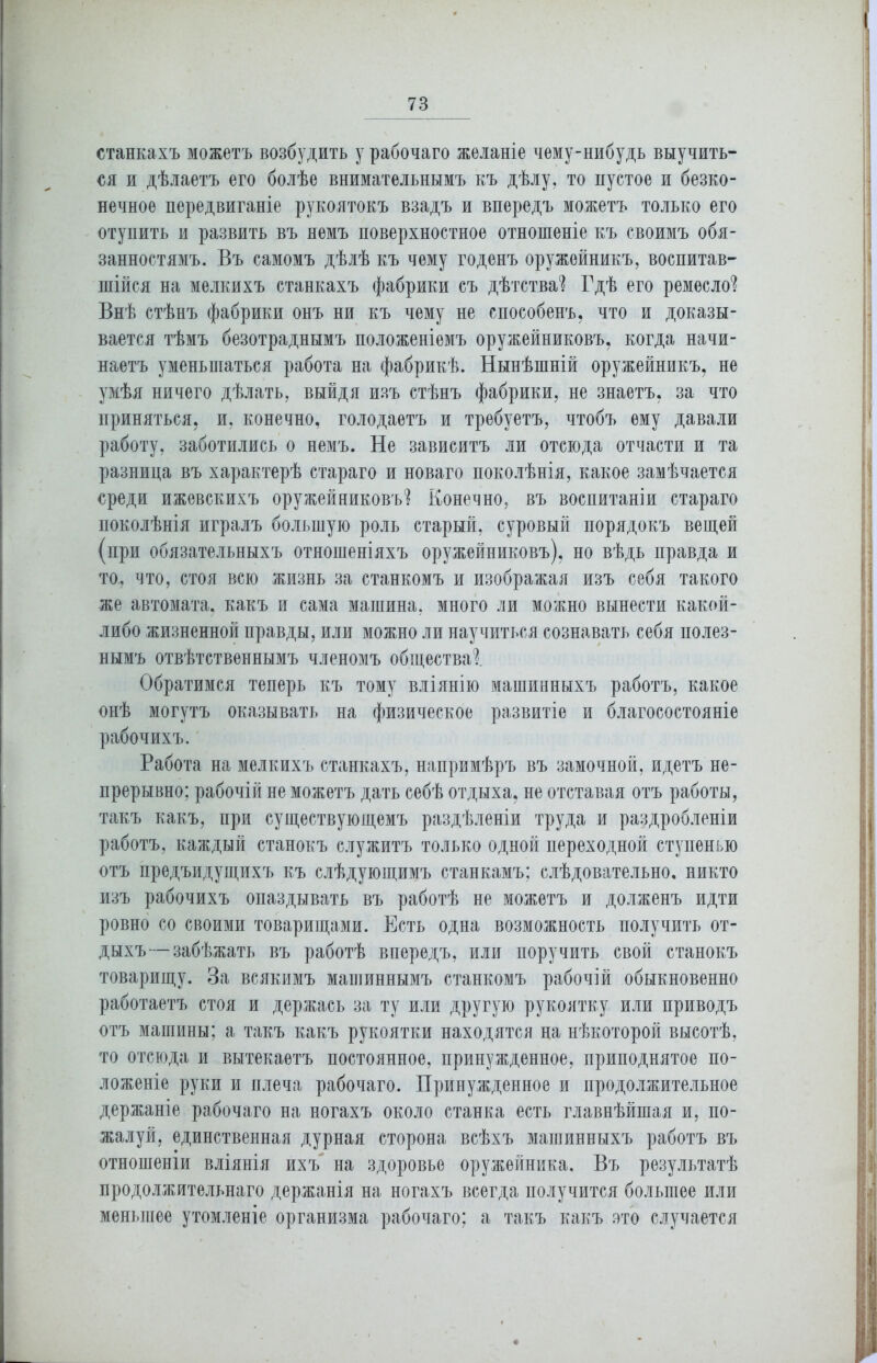 станкахъ можетъ возбудить у рабочаго желаніе чему-нибудь выучить- ся и дѣлаетъ его болѣе внимательнымъ къ дѣлу, то пустое и безко- нечное передвиганіе рукоятокъ взадъ и впередъ можетъ только его отупить и развить въ немъ поверхностное отношеніе къ своимъ обя- занностямъ. Въ самомъ дѣлѣ къ чему годенъ оружейникъ, воспитав- шійся на мелкихъ станкахъ фабрики съ дѣтства1? Гдѣ его ремесло1? Внѣ стѣнъ фабрики онъ ни къ чему не способенъ, что и доказы- вается тѣмъ безотраднымъ положеніемъ оружейниковъ, когда начи- наетъ уменьшаться работа на фабрикѣ. Нынѣшній оружейникъ, не умѣя ничего дѣлать, выйдя изъ стѣнъ фабрики, не знаетъ, за что приняться, и, конечно, голодаетъ и требуетъ, чтобъ ему давали работу, заботились о немъ. Не зависитъ ли отсюда отчасти и та разница въ характерѣ стараго и новаго поколѣнія, какое замѣчается среди ижевскихъ оружейниковъ1? Конечно, въ воспитаніи стараго поколѣнія игралъ большую роль старый, суровый порядокъ вещей (при обязательныхъ отношеніяхъ оружейниковъ), но вѣдь правда и то., что, стоя всю жизнь за станкомъ и изображая изъ себя такого же автомата, какъ и сама машина, много ли можно вынести какой- либо жизненной правды, или можно ли научиться сознавать себя полез- нымъ отвѣтственнымъ членомъ общества1?. Обратимся теперь къ тому вліянію машинныхъ работъ, какое онѣ могутъ оказывать на физическое развитіе и благосостояніе рабочихъ. Работа на мелкихъ станкахъ, напримѣръ въ замочной, идетъ не- прерывно; рабочій не можетъ дать себѣ отдыха, не отставая отъ работы, такъ какъ, при существующемъ раздѣленіи труда и раздробленіи работъ, каждый станокъ служитъ только одной переходной ступенью отъ предъидущихъ къ слѣдующимъ станкамъ; слѣдовательно, никто изъ рабочихъ опаздывать въ работѣ не можетъ и долженъ идти ровно со своими товарищами. Есть одна возможность получить от- дыхъ— забѣжать въ работѣ впередъ, или поручить свой станокъ товарищу. За всякимъ машиннымъ станкомъ рабочій обыкновенно работаетъ стоя и держась за ту или другую рукоятку или приводъ отъ машины; а такъ какъ рукоятки находятся на нѣкоторой высотѣ, то отсюда и вытекаетъ постоянное, принужденное, приподнятое по- ложеніе руки и плеча рабочаго. Принужденное и продолжительное держаніе рабочаго на ногахъ около станка есть главнѣйшая и, по- жалуй, единственная дурная сторона всѣхъ машинныхъ работъ въ отношеніи вліянія ихъ на здоровье оружейника. Въ результатѣ продолжительнаго держанія на ногахъ всегда получится большее или меньшее утомленіе организма рабочаго; а такъ какъ ото случается