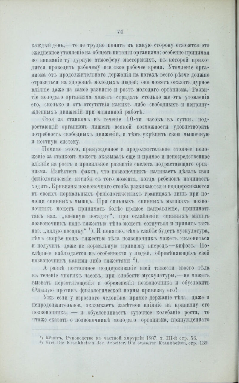 каждый день,—то не трудно понять въ какую сторону отзовется это ежедневное утомленіе на общемъ питаніи организма; особенно принимая во вниманіе ту дурную атмосферу мастерскихъ, въ которой прихо- дится проводить рабочему все свое рабочее время. Утомленіе орга- низма отъ продолжительнаго держанія на ногахъ всего рѣзче должно отразиться на здоровьѣ молодыхъ людей; оно можетъ оказать дурное вліяніе даже на самое развитіе и ростъ молодаго организма. Разви- тіе молодаго организма можетъ страдать столько же отъ утомленія его, сколько и отъ отсутствія какихъ либо свободныхъ и неприну- жденныхъ движеній при машинной работѣ. Стоя за станкомъ въ теченіе 10-ти часовъ въ сутки, нод- ростающій организмъ лишенъ всякой возможности удовлетворить потребность свободныхъ движеній, и тѣмъ укрѣпить свою мышечную и костную систему. Помимо этого, принужденное и продолжительное стоячее поло- женіе за станкомъ можетъ оказывать еще и прямое и непосредственное вліяніе на ростъ и правильное развитіе скелета подрастающаго орга- низма. Извѣстенъ фактъ, что позвоночникъ начинаетъ дѣлать свои физіологическіе изгибы съ того момента, когда ребенокъ начинаетъ ходить. Кривизны позвоночнаго столба развиваются и поддерживаются въ своихъ нормальныхъ физіологическихъ границахъ лишь при по- мощи спинныхъ мышцъ. При сильныхъ спинныхъ мышцахъ позво- ночникъ можетъ принимать болѣе прямое направленіе, принимать такъ наз. военную посадкупри ослабленіи спинныхъ мышцъ позвоночникъ подъ тяжестью тѣла можетъ согнуться и принять такъ наз. „вялую посадку44 1). И понятно, чѣмъ слабѣе будетъ мускулатура, тѣмъ скорѣе подъ тяжестью тѣла позвоночникъ можетъ склониться п получить даже не нормальную кривизну впередъ—кифозъ. По- слѣднее наблюдается въ особенности у людей, обремѣняющихъ свой позвоночникъ какими либо тяжестями * 2). А развѣ постоянное поддерживаніе всей тяжести своего тѣла въ теченіе многихъ часовъ, при слабости мускулатуры,—не можетъ вызвать переотягощенія п обремененія позвоночника и обусловить большую противъ физіологической нормы кривизну его? Ужь если у взрослаго человѣка прямое держаніе тѣла, даже и непродолжительное, оказываетъ замѣтное вліяніе на кривизну его позвоночника, — и обусловливаетъ суточное колебаніе роста, то чтоже сказать о позвоночникѣ молодаго организма, принужденнаго ') Кёнигъ, Руководство къ частной хирургіи 1887. т. ІІІ-й стр. 56. 2) ЧііЧ. Ыіо КгапкІіеіЬен йег АгЬеПег. 1)іе аиззегеп КгапкЬеіЪеп. стр. 139.