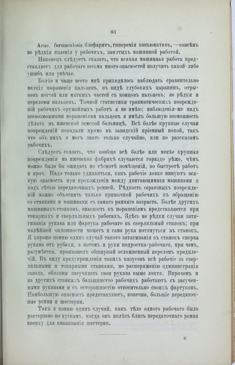 Аепе, ГигипеиІ08І8,блефаритъ, гиперемія конъюнктивъ,—совсѣмъ не рѣдкія явленія у рабочихъ, занятыхъ машинной работой. Наконецъ слѣдуетъ сказать, что всякая машинная работа пред- ставляетъ для рабочаго весьма много опасностей получить какой-либо ушибъ или увѣчье. Болѣе и чаще всего мнѣ приходилось наблюдать сравнительно мелкія пораненія пальцевъ, въ видѣ глубокихъ царапинъ, отры- вовъ ногтей или мягкихъ частей съ концовъ пальцевъ; не рѣдки и переломы пальцевъ. Точной статистики травматическихъ поврежде- ній рабочихъ оружейныхъ работъ я не имѣю; наблюденія-же надъ всевозможными пораненіями пальцевъ я имѣлъ большую возможность дѣлать въ ижевской земской больницѣ. Всѣ болѣе крупные случаи поврежденій попадали прямо въ заводскій пріемный покой, такъ что объ нихъ я могъ знать только случайно, или по разсказамъ рабочихъ. Слѣдуетъ сказать, что вообще всѣ болѣе или менѣе крупныя поврежденія на ижевской фабрикѣ случаются гораздо рѣже, чѣмъ можно было бы ожидать по тѣснотѣ помѣщеній, по быстротѣ работъ и проч. Надо только удивляться, какъ рабочіе ловко минуютъ вся- кую опасность при прохожденіи между двигающимися машинами и подъ сѣтью передаточныхъ ремней. Рѣдкость серьезныхъ поврежде- ній можно объяснить только привычкой рабочихъ къ обращенію со станками и машинами съ самаго ранняго возраста. Болѣе другихъ машинныхъ станковъ, опасность къ пораненіямъ представляется при токарныхъ и сверлильныхъ работахъ. Здѣсь не рѣдки случаи затя- гиванія рукава или фартука рабочаго въ сверлильный станокъ; при малѣйшей оплошности можетъ и сама рука потянуться въ станокъ. Я хорошо помню одинъ случай такого затягиванія въ станокъ сперва рукава отъ рубахи, а потомъ и руки подростка-рабочаго, при чемъ, разумѣется, произошелъ обширный осложненный переломъ предпле- чій. Въ виду предупрежденія такихъ казусовъ всѣ рабочіе за свер- лильными и токарными станками, по распоряженію администраціи завода, обязаны засучивать свои рукава выше локтя. Впрочемъ и на другихъ станкахъ большинство рабочихъ работаютъ съ засучен- ными рукавами и съ осторожностію относительно своихъ фартуковъ. Наибольшую опасность представляютъ, конечно, большіе передаточ- ные ремни и шестерни. Такъ я помню одинъ случай, какъ тѣло одного рабочаго было растерзано по кускамъ, когда онъ полѣзъ близъ передаточнаго ремня кверху для смазыванія шестерни. 6