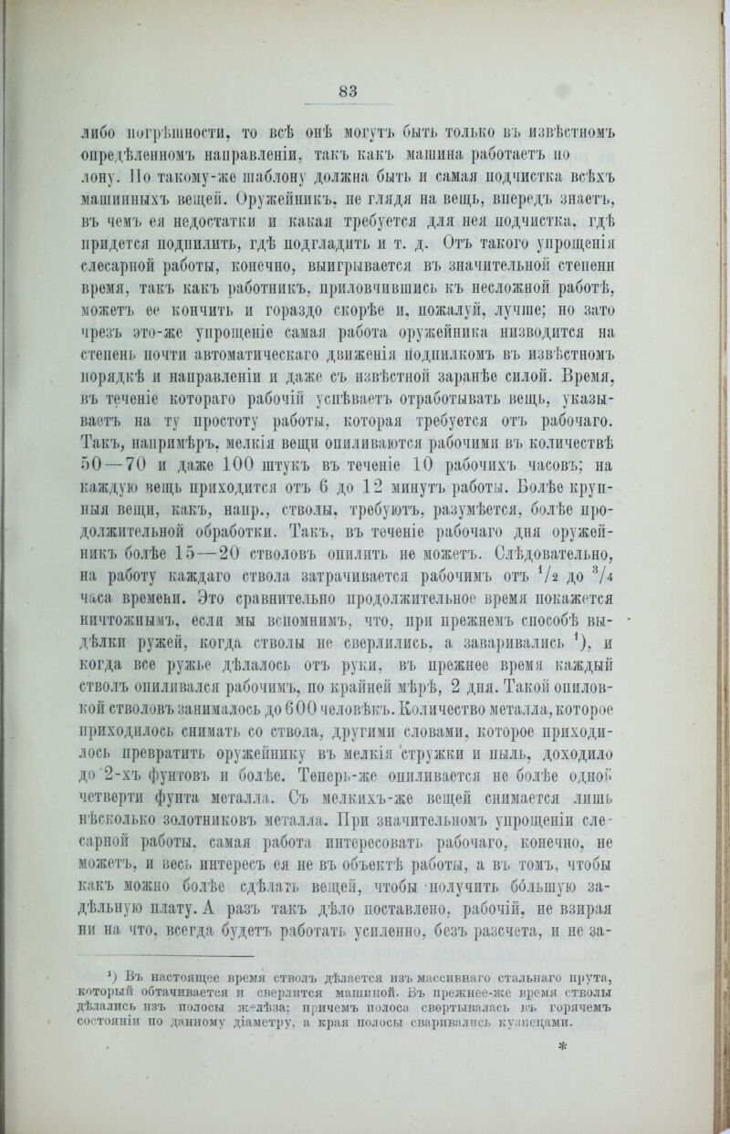 либо погрѣшности, то всѣ онѣ могутъ быть только въ извѣстномъ опредѣленномъ направленіи, такъ какъ машина работаетъ по лону. По такому-же шаблону должна быть и самая подчистка всѣхъ машинныхъ вещей. Оружейникъ, не глядя на вещь, впередъ знаетъ, въ чемъ ея недостатки и какая требуется для нея подчистка, гдѣ придется подпилить, гдѣ подгладить и т. д. Отъ такого упрощенія слесарной работы, конечно, выигрывается въ значительной степени время, такъ какъ работникъ, приловчившись къ несложной работѣ, можетъ ее кончить и гораздо скорѣе и, пожалуй, лучше; но зато чрезъ это-же упрощеніе самая работа оружейника низводится на степень почти автоматическаго движенія подпилкомъ въ извѣстномъ порядкѣ и направленіи и даже съ извѣстной заранѣе силой. Время, въ теченіе котораго рабочій успѣваетъ отработывать вещь, указы- ваетъ на ту простоту работы, которая требуется отъ рабочаго. Такъ, напримѣръ, мелкія вещи опиливаются рабочими въ количествѣ 50 — 70 и даже 100 штукъ въ теченіе 10 рабочихъ часовъ; на каждую вещь приходится отъ 6 до 12 минутъ работы. Болѣе круп- ныя вещи, какъ, напр., стволы, требуютъ, разумѣется, болѣе про- должительной обработки. Такъ, въ теченіе рабочаго дня оружей- никъ болѣе 15—20 стволовъ опилить не можетъ. Слѣдовательно, на работу каждаго ствола затрачивается рабочимъ отъ V2 до 3Д часа времени. Это сравнительно продолжительное время покажется ничтожнымъ, если мы вспомнимъ, что, при прежнемъ способѣ вы- дѣлки ружей, когда стволы не сверлились, а заваривались *), и когда все ружье дѣлалось отъ руки, въ прежнее время каждый стволъ опиливался рабочимъ, по крайней мѣрѣ, 2 дня. Такой опилов- кой стволовъ занималось до 600 человѣкъ. Количество металла, которое приходилось снимать со ствола, другими словами, которое приходи- лось превратить оружейнику въ мелкія стружки и пыль, доходило до'2-хъ фунтовъ и болѣе. Теперь-же опиливается не болѣе одной четверти фунта металла. Съ мелкихъ-же вещей снимается лишь нѣсколько золотниковъ металла. При значительномъ упрощеніи сле- сарной работы, самая работа интересовать рабочаго, конечно, не можетъ, и весь интересъ ея не въ объектѣ работы, а въ томъ, чтобы какъ можно болѣе сдѣлать вещей, чтобы получить большую за- дѣльную плату. А разъ такъ дѣло поставлено, рабочій, не взирая ни на что, всегда будетъ работать усиленно, безъ разсчета, и не за- *) Въ настоящее время стволъ дѣлается изъ массивнаго стальнаго прута, который обтачивается и сверлится машиной. Въ прежнее-же время стволы дѣлались изъ полосы желѣза; причемъ полоса свертывалась въ горячемъ состояніи по данному діаметру, а края полосы сваривались кузнецами. *