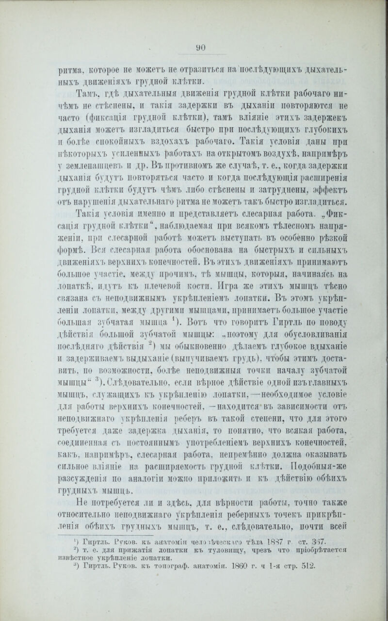 ритма, которое не можетъ не отразиться на послѣдующихъ дыхатель- ныхъ движеніяхъ грудной клѣтки. Тамъ, гдѣ дыхательныя движенія грудной клѣтки рабочаго ни- чѣмъ не стѣснены, и такія задержки въ дыханіи повторяются не часто (фиксація грудной клѣтки), тамъ вліяніе этихъ задержекъ дыханія можетъ изгладиться быстро при послѣдующихъ глубокихъ и болѣе спокойныхъ вздохахъ рабочаго. Такія условія даны при нѣкоторыхъ усиленныхъ работахъ на открытомъ воздухѣ, напримѣръ у землепашцевъ и др, Бъ противномъ же случаѣ, т. е., когда задержки дыханія будутъ повторяться часто и когда послѣдующія расширенія грудной клѣтки будутъ чѣмъ либо стѣснены и затруднены, эффектъ отъ нарушенія дыхательнаго ритма не можетъ такъ быстро изгладиться. Такія условія именно и представляетъ слесарная работа. „Фик- сація грудной клѣтки,наблюдаемая при всякомъ тѣлесномъ напря- женіи, при слесарной работѣ можетъ выступать въ особенно рѣзкой формѣ. Вся слесарная работа обоснована на быстрыхъ и сильныхъ движеніяхъ верхнихъ конечностей. Въ этихъ движеніяхъ принимаютъ большое участіе, между прочимъ, тѣ мышцы, которыя, начинаясь на лопаткѣ, идутъ къ плечевой кости. Игра же этихъ мышцъ тѣсно связана съ неподвижнымъ укрѣпленіемъ лопатки. Въ этомъ укрѣп- леніи лопатки, между другими мышцами, принимаетъ большое участіе большая зубчатая мышца 1). Вотъ что говоритъ Гиртль по поводу дѣйствія большой зубчатой мышцы: „поэтому для обусловливанія послѣдняго дѣйствія 2) мы обыкновенно дѣлаемъ глубокое вдыханіе и задерживаемъ выдыханіе (выпучиваемъ грудь), чтобы этимъ доста- вить. по возможности, болѣе неподвижныя точки началу зубчатой мышцы 3). Слѣдовательно, если вѣрное дѣйствіе одной изъ главныхъ мышцъ, служащихъ къ укрѣпленію лопатки,—необходимое условіе для работы верхнихъ конечностей, —находится4въ зависимости отъ неподвижнаго укрѣпленія реберъ въ такой степени, что для этого требуется даже задержка дыханія, то понятно, что всякая работа, соединенная съ постояннымъ употребленіемъ верхнихъ конечностей, какъ, напримѣръ, слесарная работа, непремѣнно должна оказывать сильное вліяніе на расширяемость грудной клѣтки. Подобныя-жѳ разсужденія по аналогіи можно приложить и къ дѣйствію обѣихъ грудныхъ мышць. Не потребуется ли и здѣсь, для вѣрности работы, точно также относительно неподвижнаго укрѣпленія реберныхъ точекъ прикрѣп- ленія обѣихъ грудныхъ мышцъ, т. е., слѣдовательно, почти всей 1) Гиртль. Руков. къ анатоміи чело іѣческіго тѣла 1837 г ст. 367. 2) т. е. для прижатія лопатки къ туловищу, чрезъ что пріобрѣтается извѣстное укрѣпленіе лопатки. 3) Гиртль. Руков. къ топограф, анатоміи. 1860 г. ч 1-я стр. 512.