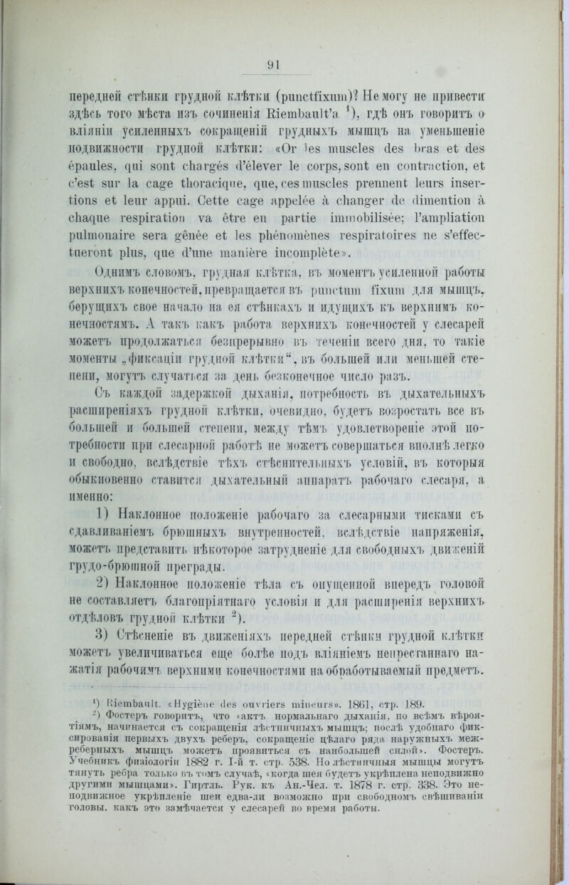 передней стѣнки грудной клѣтки (рипсШхшп)? Не могу не привести здѣсь того мѣста изъ сочиненія ШетЪаиН’а *), гдѣ онъ говоритъ о вліяніи усиленныхъ сокращеній грудныхъ мышцъ на уменьшеніе подвижности грудной клѣтки: «Ог )ез тизсіез Лез Ъгаз еі Нез ераиіез, цні 80пѣ сЬаг^ёз (Гёіеѵег 1е согрз, 80п1 еп сопігасііоп, еі с’езі 8ііг Іа са^е Шогасідие, дие, се8 пш8СІе8 ргеппепі 1еиг8 іпзег- 1ІОП8 еі Іеиг арриі. СеНе са§'е арреіёе а сѣап§ег сіе (ИтепНоп а сѣадие гезрігаНоп уа ёПе еп рагііе іттоЫИзёе; ГатрИаііоп риітопаіге 8ега ^ёпёе еі Іез рЬёпотёпез гезрігаіоігез пе 8’еѣ^ес- Іиегопі ріиз, цае й’ппе тапіёге іпсотріёіе». Однимъ словомъ, грудная клѣтка, въ моментъ усиленной работы верхнихъ конечностей, превращается въ рипсішп Гіхігт для мышцъу берущихъ свое начало на ея стѣнкахъ и идущихъ къ верхнимъ ко- нечностямъ. А такъ какъ работа верхнихъ конечностей у слесарей можетъ продолжаться безпрерывно въ теченіи всего дня, то такіе моменты „фиксаціи грудной клѣтки, въ большей или меньшей сте- пени, могутъ случаться за день безконечное число разъ. Съ каждой задержкой дыханія, потребность въ дыхательныхъ расширеніяхъ грудной клѣтки, очевидно, будетъ возростать все въ большей и большей степени, между тѣмъ удовлетвореніе этой по- требности при слесарной работѣ не можетъ совершаться вполнѣ легко и свободно, вслѣдствіе тѣхъ стѣснительныхъ условій, въ которыя обыкновенно ставится дыхательный аппаратъ рабочаго слесаря, а именно: 1) Наклонное положеніе рабочаго за слесарными тисками съ сдавливаніемъ брюшныхъ внутренностей, вслѣдствіе напряженія, можетъ представить нѣкоторое затрудненіе для свободныхъ движеній грудо-брюшной преграды. 2) Наклонное положеніе тѣла съ опущенной впередъ головой не составляетъ благопріятнаго условія и для расширенія верхнихъ отдѣловъ грудной клѣтки 2). В) Стѣсненіе въ движеніяхъ передней стѣнки грудной клѣтки можетъ увеличиваться еще болѣе подъ вліяніемъ непрестаннаго на- жатія рабочимъ верхними конечностями на обработываемый предметъ. *) ВЬэтЬаиП. «Ну§'іёпе сіез оиѵгіегв тіиеигз». 1861, стр. 189. 2) Фостеръ говоритъ, что «актъ нормальнаго дыханія, по всѣмъ вѣроя- тіямъ, начинается съ сокращенія лѣстничныхъ мышцъ; послѣ удобнаго фик- сировавія первыхъ двухъ реберъ, сокращеніе цѣлаго ряда наружныхъ меж- реберныхъ мышцъ можетъ проявиться съ наибольшей силой». Фостеръ. Учебникъ физіологіи 1882 г. І-й т. стр. 538. Но лѣстничныя мышцы могутъ тянуть ребра только въ томъ случаѣ, «когда шея будетъ укрѣплена неподвижно другими мышцами». Гиртль. Рук. къ Ан.-Чел. т. 1878 г. стр. 338. Это не- подвижное укрѣпленіе шеи едва-ли возможно при свободномъ свѣшиваніи головы, какъ это замѣчается у слесарей во время работы.