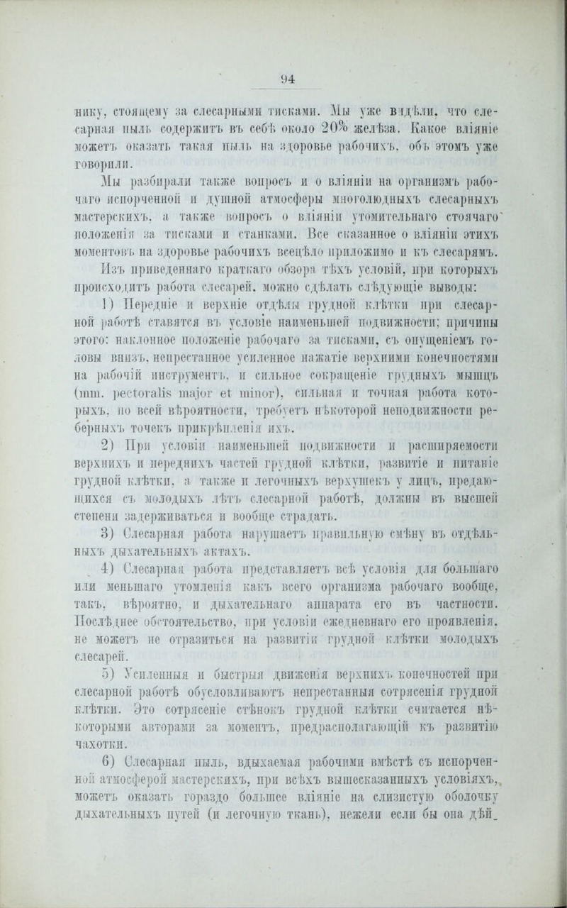 нику, стоящему за слесарными тисками. Мы уже видѣли, что сле- сарная пыль содержитъ въ себѣ около 20% желѣза. Какое вліяніе можетъ оказать такая пыль на здоровье рабочихъ, объ этомъ уже говорили. Мы разбирали также вопросъ и о вліяніи на организмъ рабо- чаго испорченной и душной атмосферы многолюдныхъ слесарныхъ мастерскихъ, а также вопросъ о вліяніи утомительнаго стоячаго' положенія за тисками и станками. Все сказанное о вліяніи этихъ моментовъ на здоровье рабочихъ всецѣло приложимо и къ слесарямъ. Изъ приведеннаго краткаго обзора тѣхъ условій, при которыхъ происходитъ работа слесарей, можно сдѣлать слѣдующіе выводы: 1) Передніе и верхніе отдѣлы грудной клѣтки при слесар- ной работѣ ставятся въ условіе наименьшей подвижности; причины этого: наклонное положеніе рабочаго за тисками, съ опущеніемъ го- ловы внизъ, непрестанное усиленное нажатіе верхними конечностями на рабочій инструментъ, и сильное сокращеніе грудныхъ мышцъ (шш. ресДогаІі» та] о г е* тіпог), сильная и точная работа кото- рыхъ, по всей вѣроятности, требуетъ нѣкоторой неподвижности ре- берныхъ точекъ прикрѣпленія ихъ. 2) При условіи наименьшей подвижности и расширяемости верхнихъ и переднихъ частей грудной клѣтки, развитіе и питаніе грудной клѣтки, а также и легочныхъ верхушекъ у лицъ, предаю- щихся съ молодыхъ лѣтъ слесарной работѣ, должны въ высшей степени задерживаться и вообще страдать. 3) Слесарная работа нарушаетъ правильную смѣну въ отдѣль- ныхъ дыхательныхъ актахъ. 4) Слесарная работа представляетъ всѣ условія для большаго или меньшаго утомленія какъ всего организма рабочаго вообще, такъ, вѣроятно, и дыхательнаго аппарата его въ частности. Послѣднее обстоятельство, при условіи ежедневнаго его проявленія, не можетъ ие отразиться на развитіи грудной клѣтки молодыхъ слесарей. 5) Усиленныя и быстрыя движенія верхнихъ конечностей при слесарной работѣ обусловливаютъ непрестанныя сотрясенія грудной клѣтки. Это сотрясеніе стѣнокъ грудной клѣтки считается нѣ- которыми авторами за моментъ, предрасполагающій къ развитію чахотки. 6) Слесарная пыль, вдыхаемая рабочими вмѣстѣ съ испорчен- ной атмосферой мастерскихъ, при всѣхъ вышесказанныхъ условіяхъ,. можетъ оказать гораздо большее вліяніе на слизистую оболочку дыхательныхъ путей (и легочную ткань), нежели если бы она дѣй_