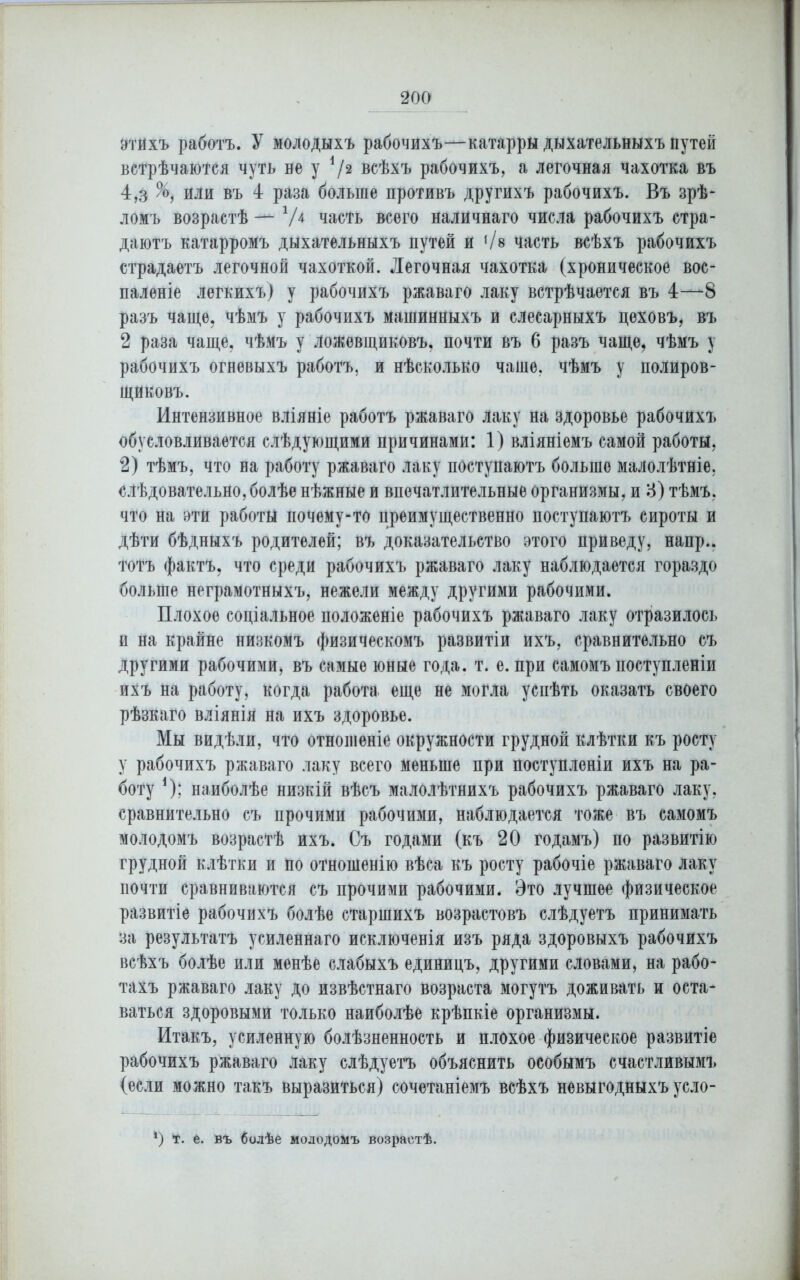 9'гйхъ работъ. У молодыхъ рабочихъ—катарры дыхательныхъ путей встрѣчаются чуть не у */2 всѣхъ рабочихъ, а легочная чахотка въ 4,з %, или въ 4 раза больше противъ другихъ рабочихъ. Въ зрѣ- ломъ возрастѣ V4 часть всего наличнаго числа рабочихъ стра- даютъ катарромъ дыхательныхъ путей и '/в часть всѣхъ рабочихъ страдаетъ легочной чахоткой. Легочная чахотка (хроническое вос- паленіе легкихъ) у рабочихъ ржаваго лаку встрѣчается въ 4—8 разъ чаще, чѣмъ у рабочихъ машинныхъ и слесарныхъ цеховъ, въ 2 раза чаще, чѣмъ у ложевщиковъ, почти въ 6 разъ чаще, чѣмъ у рабочихъ огневыхъ работъ, и нѣсколько чаше, чѣмъ у полиров- щиковъ. Интензивное вліяніе работъ ржаваго Лаку на здоровье рабочихъ обусловливается слѣдующими причинами: 1) вліяніемъ самой работы, 2) тѣмъ, что на работу ржаваго лаку поступаютъ больше малолѣтніе, слѣдовательно, болѣе нѣжные и впечатлительные организмы, и 3) тѣмъ, что на эти работы почему-то преимущественно поступаютъ сироты и дѣти бѣдныхъ родителей; въ доказательство этого приведу, напр.. тотъ фактъ, что среди рабочихъ ржаваго лаку наблюдается гораздо больше неграмотныхъ, нежели между другими рабочими. Плохое соціальное положеніе рабочихъ ржаваго лаку отразилось и на крайне низкомъ физическомъ развитіи ихъ, сравнительно съ другими рабочими, въ самые юные года. т. е. при самомъ поступленіи ихъ на работу, когда работа еще не могла успѣть оказать своего рѣзкаго вліянія на ихъ здоровье. Мы видѣли, что отношеніе окружности грудной клѣтки къ росту у рабочихъ ржаваго лаку всего меньше при поступленіи ихъ на ра- боту *); наиболѣе низкій вѣсъ малолѣтнихъ рабочихъ ржаваго лаку, сравнительно съ прочими рабочими, наблюдается тоже въ самомъ молодомъ возрастѣ ихъ. Съ годами (къ 20 годамъ) по развитію грудной клѣтки и по отношенію вѣса къ росту рабочіе ржаваго лаку почти сравниваются съ прочими рабочими. Это лучшее физическое развитіе рабочихъ болѣе старшихъ возрастовъ слѣдуетъ принимать за результатъ усиленнаго исключенія изъ ряда здоровыхъ рабочихъ всѣхъ болѣе или менѣе слабыхъ единицъ, другими словами, на рабо- тахъ ржаваго лаку до извѣстнаго возраста могутъ доживать и оста- ваться здоровыми только наиболѣе крѣпкіе организмы. Итакъ, усиленную болѣзненность и плохое физическое развитіе рабочихъ ржаваго лаку слѣдуетъ объяснить особымъ счастливымъ (если можно такъ выразиться) сочетаніемъ всѣхъ невыгодныхъ усло- *) т. е. въ болѣе молодомъ возрастѣ.