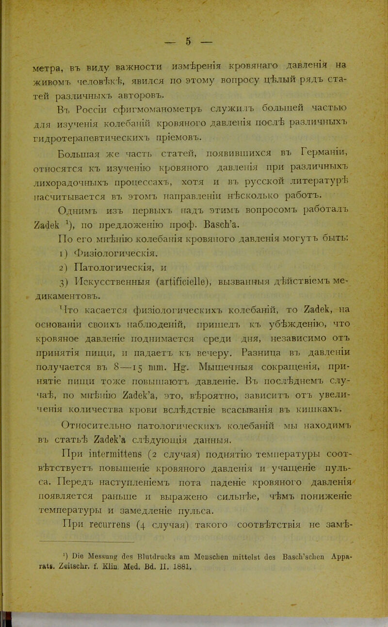 метра, въ виду важности измѣренія кровянаго давленія на живомъ человѣкѣ, явился по этому вопросу ігѣлый рядъ ста- тей различныхъ авторовъ. Въ Россіи сфигмоманометръ служилъ большей частью для изученія колебаній кровяного давленія послѣ различныхъ гидротерапевтическихъ пріемовъ. Большая же часть статей, появившихся въ Германіи, относятся къ изученію кровяного давленія при различныхъ лихорадочныхъ процессахъ, хотя и въ русской литературѣ ігасчитывается въ этомъ направленіи нѣсколько работъ. Однимъ изъ первыхъ надъ этимъ вопросомъ работалъ 2асіек *), по предложенію проф. ВазсЪ'а. По его мн-ѣнію колебанія кровяного давленія могутъ быть: 1) Физіологическія. 2) Патологическія, и 3) Искусственныя (агіШсіеІІе), вызванныя дѣйствіемъ ме- дикаментовъ. Что касается физіологическихъ колебаній, то 2айѳк, на основаніи своихъ наблюдений, пришел7> къ убѣжденію, что кровяное давленіе поднимается среди дня, независимо отъ принятія пищи, и падаетъ къ вечеру. Разница въ давленіи получается въ 8—15 шт. Ні?. Мышечныя сокраіценія, при- нятіе пищи тоже повышаютъ давленіе. Въ послтзднемъ слу- чаѣ, по мнлзнію йайек'а, это, вѣроятно, зависитъ отъ увели- ченія количества крови вслѣдствіе всасьтанія въ кишкахъ. Относительно патологичеекихъ колебаній мы находимъ въ статьѣ 2агіек'а слѣдующія данныя. При іпіегтШетіб (2 случая) поднятію температуры соот- вѣтствуетъ повышеніе кровяного давленія и учащеніе пуль- са. Передъ наступленіемъ пота паденіе кровяного давленія появляется раньше и выражено силыгѣе, чѣмъ пониженіе температуры и замедленіе пульса. При гесштепз (4 случая) такого соотвѣтствія не замѣ- ') Эіе Ме8яиіі{5 сіея Віиііігискв ат МеивсЬеп тіМеІзІ <1ез Вазс1і'зс1ісп Арра-