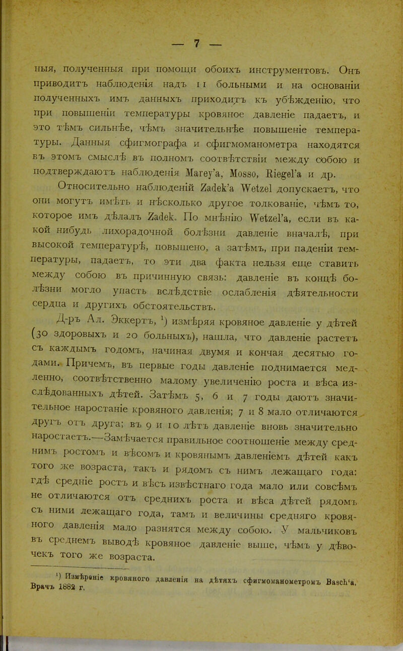 ныя, полученныя при помощи обоихъ инструментов-*). Онъ приводить наблюдения надъ 11 больными и на основаніи полученныхъ имъ данныхъ приходить къ убѣжденію, что при повышеніи температуры кровяное давленіе падаетъ, и это тѣмъ сильнѣе, чѣмъ значительнѣе повышеніе темпера- туры. Данныя сфигмографа и сфигмоманометра находятся въ этомъ смыслѣ въ полномъ соотв-втствіи между собою и подтверждаютъ наблюденія Магеу'а, Моззо, Кіе§;еГа и др. Относительно наблюденій 2ас1ек'а ЧѴеігеІ допускаетъ, что они могутъ имѣть и несколько другое толкованіе, чѣмъ то, которое имъ дѣлалъ Шек. По мнѣнію ЖеіъеІХ если въ ка- кой нибудь лихорадочной болезни давленіе вначалѣ, при высокой температуріз, повышено, а затѣмъ, при паденіи тем- пературы, падаетъ, то эти два факта нельзя еще ставить между собою въ причинную связь: давленіе въ концѣ бо- лезни могло упасть вслѣдствіе ослабленія деятельности сердца и другихъ обстоятельствъ. Д-ръ Ал. Зккертъ, 1) измѣряя кровяное давленіе у дѣтей (30 здоровыхъ и 2о больныхъ), нашла, что давленіе растетъ съ каждымъ годомъ, начиная двумя и кончая десятью го- дами. Причемъ, въ первые годы давленіе поднимается мед- ленно, соответственно малому увеличению роста и вѣса из- сл-іздованныхъ дѣтей. Затѣмъ 5, 6 и 7 годы даютъ значи- тельное наростаніе кровяного давленія; 7 и 8 мало отличаются, другъ отъ друга; въ 9 и ю лѣтъ давленіе вновь значительно наростаетъ.—Замечается правильное соотношеніе между сред- нимъ ростомъ и вѣсомъ и кровянымъ давленіемъ дѣтей какъ того же возраста, такъ и рядомъ съ нимъ лежащаго года: гдѣ средніе ростъ и вѣсъ извѣстнаго года мало или совсѣмъ не отличаются отъ среднихъ роста и вѣса дѣтей рядомъ съ ними лежащаго года, тамъ и величины средняго кровя- ного давленія мало разнятся между собою. У мальчиковъ въ срсднемъ выводѣ кровяное давленіе выше, чѣмъ у дѣво- чекъ того же возраста. Врачъ'і88ГгРвНІе КРОВЯНОГ° Аавлснія на Аѣтяхъ сфигмоманометромъ ВазсЬ'а.