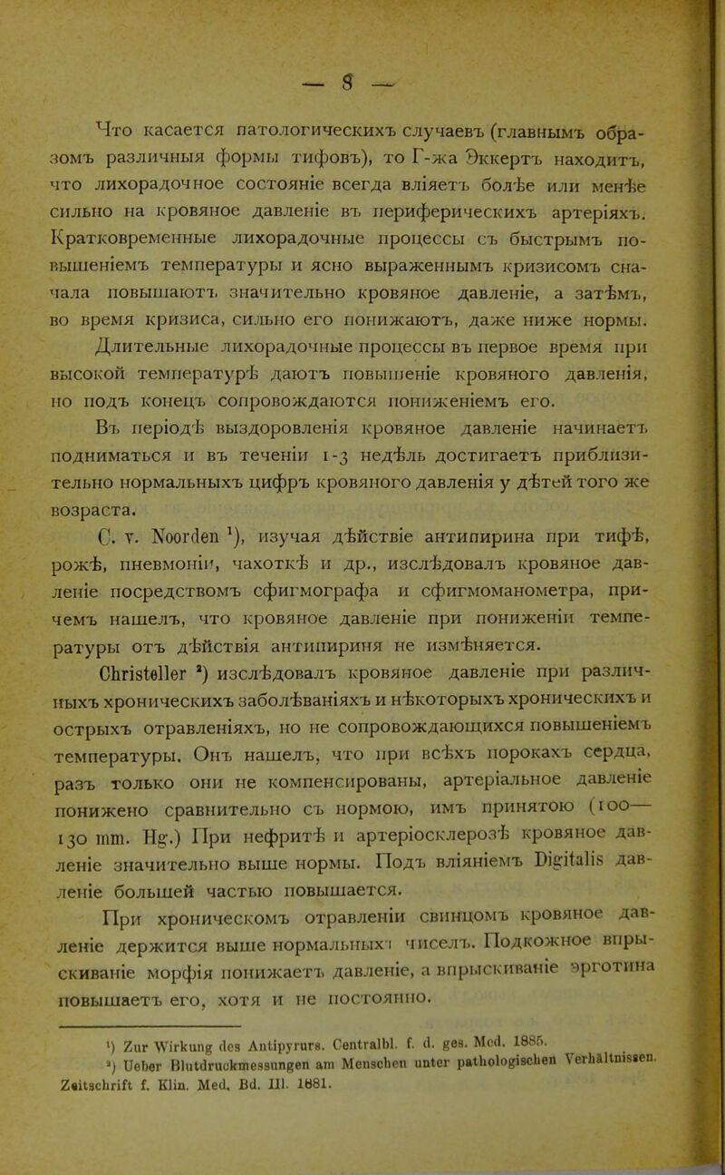 Что касается латологическихъ случаевъ (главнымъ обра- зомъ различный формы тифовъ), то Г-жа Эккертъ находитъ, что лихорадочное состояніе всегда вліяетъ болѣе или менѣе сильно на кровяное давленіе въ иериферическихъ артеріяхъ. Кратковременные лихорадочные процессы съ быстрымъ по- вышеніемъ температуры и ясно выраженнымъ кризисомъ сна- чала повышаютъ значительно кровяное давленіе, а затѣмт,, во время кризиса, сильно его поиижаютъ, даже ниже нормы. Длительные лихорадочные процессы въ первое время при высокой температурѣ даютъ повышеніе кровяного давлепія, но подъ конецъ сопровождаются поннженіемъ его. Въ періодѣ выздоровленія кровяное давленіе начииаетъ подниматься и въ теченіи 1-3 недѣль достигаетъ приблизи- тельно нормальныхъ цифръ кровяного давленія у дѣтей того же возраста. С. Т. Коопіеп 1), изучая дѣйствіе антипирина при тифѣ, рожѣ, пневмоніи, чахоткѣ и др., изслѣдовалъ кровяное дав- леніе посредствомъ сфигмографа и сфигмоманометра, при- чемъ нашелъ, что кровяное давленіе при пониженін темпе- ратуры отъ дѣйствія антииириня не изменяется. СЬгізІѳІІег 2) изслѣдовалъ кровяное давленіе при разлпч- иыхъ хроническихъ заболѣваніяхъ и нѣкоторыхъ хроническнхъ и острыхъ отравленіяхъ, но не сопровождающихся повышеніем ь температуры. Онъ нашелъ, что при всѣхъ норокахъ сердца, разъ только они не компенсированы, артеріальное давленіе понижено сравнительно съ нормою, имъ принятою (юо— 130 тт. %.) При нефритѣ и артеріосклерозѣ кровяное дав- леніе значительно выше нормы. Подъ вліяніемъ Біе;іЫі8 дав- ление большей частью повышается. При хроническомъ отравленіи свинцомъ кровяное дав- леніе держится выше нормальных-і чиселъ. Подкожное впры- скиваніе морфія понижаетъ давленіе, а впрыскиваніе эрготина повышаетъ его, хотя и не постоянно. ») 2иг \Ѵігкипд сіев Апііругигв. СепігаІЫ. Г. іі. «ее. Мой. 1885. ) ПеЬег ВІиКІгиоктезаипкеп ат МепзсЬсп ипіег раіЬоІодіасЬеп Ѵі 2«іІзс1ігіГі Г. Кііл. Месі, Всі. 111. 1881.