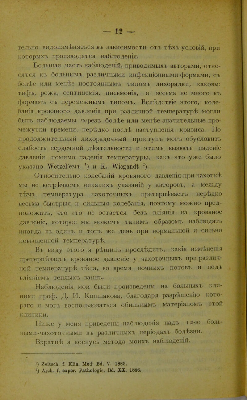 тельно видоизмѣняться въ зависимости отъ тѣхъ условій, при которыхъ производятся наблюденія. Большая часть наблюденій, приводимыхъ авторами, отно- сятся къ больнымъ различными инфекціонными формами, съ болѣе или менѣе постояннымъ типомъ лихорадки, каковы: тифъ, рожа, септицемія, пневмонія, и весьма не много къ формамъ съ перемежнымъ типомъ. Вслѣдствіе этого, коле- банія кровяного давленія при различной температур'!; могли быть наблюдаемы черезъ бодѣе или менѣе значительные про- межутки времени, нерѣдко лослѣ наступленія кризиса. Но продолжительный лихорадочный приступъ могъ обусловить слабость сердечной деятельности и этимъ вызвать паденіе давленія помимо паденія температуры, какъ это уже было указано ТѴеігеГемъ 1) и К. ТѴіѳ&апсІі 2). Относительно колебаній кровяного давленія при чахоткъ мы не встрѣчаемъ никакихъ указаній у авторовъ, а между т'Ьмъ температура чахоточныхъ претерпѣваетъ нерѣдко весьма быстрыя п сильный колебанія, поэтому можно пред- положить, что это пс остается безъ вліянія на кровяное давленіе, которое мы можемъ такимъ образомъ наблюдать иногда въ одинъ и тоть же день при нормальной и сильно повышенной температурѣ. Въ виду этого я рѣшилъ нрослѣдить, какія изм-Ъненія иретерпѣваетъ кровяное давленіе у чахоточныхъ при различ- ной температурь тѣла, во время ночныхъ потовъ и подъ вліяніемъ теплыхъ ваннъ. Наблюденія мои были произведены на больныхъ кли- ники проф. Д. И. Кошлакова, благодаря разрѣшенію кото- раго я могъ воспользоваться обильнымъ матеріаломъ этой клиники. Ниже у меня приведены наблюденія надъ 12-ю боль- ными-чахоточными въ различиыхъ періодахъ болѣзни. Вкратцѣ Я коснусь метода моихъ наблюденій. ') 2еіІасЬ. Г. Кіііі. Мей' Вд. V. 1883. ') АМ- і. ѳхрвг. РліЬоІоб^- М- XX. 1886.