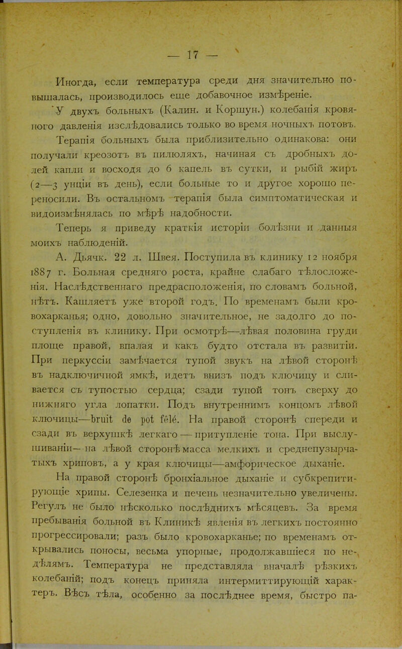 Иногда, если температура среди дня значительно по- вышалась, производилось еще добавочное измѣреніе. У двухъ больныхъ (Калин, и Коршун.) колебанія кровя- ного давленія изслѣдовались только во время ночныхъ потовъ. Терапія больныхъ была приблизительно одинакова: они получали креозотъ въ пилюляхъ, начиная съ дробныхъ до- лей капли и восходя до 6 капель въ сутки, и рыбій жиръ (2—з унціи въ день), если больные то и другое хорошо пе- реносили. Въ остальномъ терапія была симптоматическая и видоизмѣнялась по мѣрѣ надобности. Теперь я приведу краткія исторіи болѣзни и даниыя моихъ наблюденій. А. Дьячк. 22 л. Швея. Поступила въ клинику 12 ноября 1887 г. Больная средняго роста, крайне слабаго тѣлосложе- нія. Наслѣдственнаго предрасположенія, по словамъ больной, пѣтъ. Кашляетъ уже второй годъ. По временамъ были кро- вохарканья; одно, довольно значительное, не задолго до по- ступленія въ клинику. При осмотрѣ—л'Ьвая половина груди площе правой, впалая и какъ будто отстала въ развитіи. При иеркуссіи замечается тупой звукъ на лѣвой сторонѣ въ надключичной ямкѣ, идетъ внизъ подъ ключицу и сли- вается съ тупостью сердца; сзади тупой тонъ сверху до нижняго угла лопатки. Подъ внутреннимъ концомъ лѣвой ключицы—Ьгиіі сіѳ роі Ш6. На правой сторонѣ спереди и сзади въ верхушкѣ легкаго — притуплсніе тона. При выслу- шиваніи— на л-бвой сторонѣ масса мелкихъ и среднепузырча- тыхъ хриповъ, а у края ключицы—амфорическое дыханіе. На правой сторонѣ бронхіальное дыханіе и субкрепити- рующіе хрипы. Селезенка и печень незначительно увеличены. Регулъ не было несколько посл'Ьднихъ мѣсяцевъ. За время нребыванія больной въ Клиникѣ явленія въ легкихъ постоянно прогрессировали; разъ было кровохарканье; по временамъ от- крывались поносы, весьма упорные, продолжавшіеся по не-ѵ дѣлямъ. Температура не представляла вначалѣ рѣзкихъ колебаній; подъ конецъ приняла интермиттирующій харак- тера Вѣсъ тѣла, особенно за последнее время, быстро па-