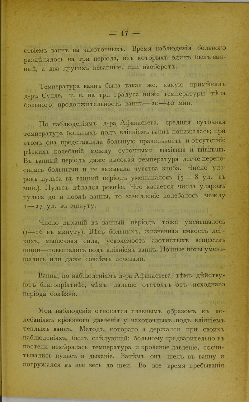 ствіемъ ваннъ на чахоточныхъ. Время наблюденія больного разделялось на три періода, пзъ которых?, одинъ былъ ван- ный, а два другпхъ неваппые, или наоборотъ. Температура ваннъ была такая же, какую применяль д-ръ Супле, т. е. на три градуса ниже температуры тѣла больного; продолжительность ьаннъ—20—40 мин. По наблюдепіямъ д-ра Афанасьева, средняя суточная температура больныхъ подъ вліяніемъ ваннъ понижалась; при этомъ она представляла большую правильность и отсутствіе рѣзкихъ колебаній между суточными піахіпшт и шіпітшп. Въ ванный періодъ даже высокая температура легче перено- силась больными и не вызывала чувства зноба. Число уда- ровъ пульса въ ванный періодъ уменьшалось (5 — 8 уд. въ мин.). Пульсъ дѣпался ровнѣе. Что касается числа ударовъ пульса до и поолѣ ванны, то замедленіе колебалось между і — 27 уд. въ минуту. Число дыханій въ ванный періодъ тоже уменьшалось (х—!б въ минуту). Вѣсъ больныхъ, жизненная емкость лег- кпхъ, мышечная сила, усвояемость азотистыхъ веществъ пищи—повышались подъ вліяніемъ ваннъ. Ночные поты умень- шались или даже совсѣмъ исчезали. Ванны, по наблюденіямъ д-ра Афанасьева, тѣмъ дѣйству- ютъ благопріятн-ве, чѣмъ дальше отстоятъ отъ исходнаго леріода боліззни. Мои наблюденія относятся главнымъ образомъ къ ко- лебаніямъ кровяного давленія у чахоточныхъ подъ вліяніемъ теплыхъ ваннъ. Методъ, котораго я держался при своихъ наблюденіяхъ, былъ слѣдующій: больному предварительно въ постели измерялась температура и кровяное давленіе, сосчи- тывались пульсъ и дыханіе. Затізмъ онъ шелъ въ ванну и погружался въ нее весь до шеи. Во все время пребыванія