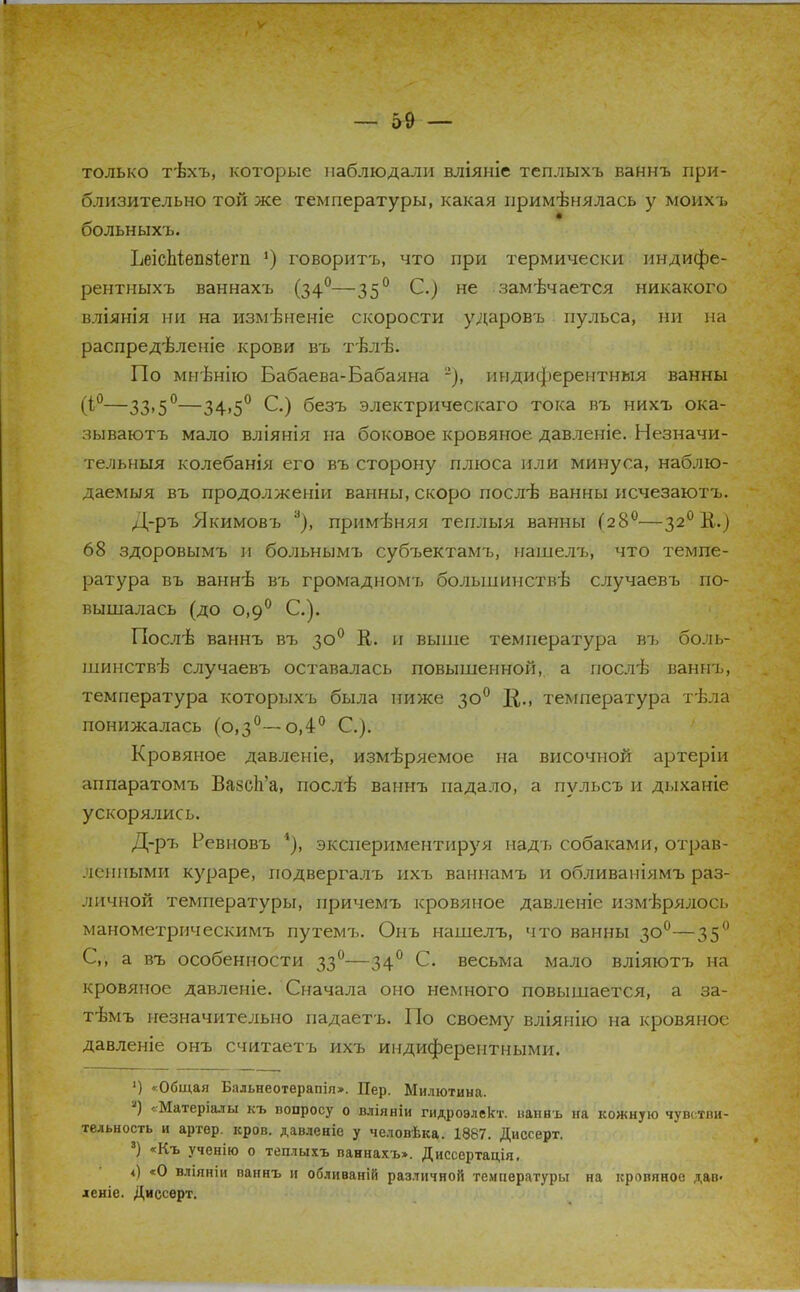 только тѣхъ, которые наблюдали вліяніе теплыхъ ваннъ при- близительно той же температуры, какая применялась у моихъ больныхъ. ЬеісЬіѳпзііегп 5) говоритъ, что при термически индифе- рентныхъ ваннахъ (340—350 С.) не замѣчается никакого вліянія ни на измѣненіе скорости ударовъ пульса, ни на распредѣленіе крови въ тѣлѣ. По мнѣнію Бабаева-Бабаяна -), индиферентныя ванны (і°—33,5°—34>5° С.) безъ электрическаго тока въ нихъ ока- зываютъ мало вліянія на боковое кровяное давленіе. Незначи- тельныя колебанія его въ сторону плюса или минуса, наблю- даемыя въ продолженіи ванны, скоро лослѣ ванны исчезаютъ. Д-ръ Якимовъ 3), примѣняя теплыя ванны (280—320 В.) 68 здоровымъ и больнымъ субъектамъ, нашелъ, что темпе- ратура въ ваннѣ въ громадномъ большинствѣ случаевъ по- вышалась (до о,9° С). Послѣ ваннъ въ 300 В. и выше температура в?> боль- шинстве случаевъ оставалась повышенной, а послѣ ваннъ, температура которыхъ была ниже 300 температура тѣла понижалась (0,3°—о,4° С). Кровяное давленіе, измѣряемое на височной артеріи аппаратомъ ВазсЬ'а, послѣ ваннъ падало, а пульсъ и дыханіе ускорялись. Д-ръ Ревновъ 4), экспериментируя надъ собаками, отрав- ленными кураре, подвергалъ ихъ ваннамъ и обливаиіямъ раз- личной температуры, причемъ кровяное давленіе измерялось манометрическимъ путемъ. Онъ нашелъ, что ванны 300—350 С,, а въ особенности 330—340 С. весьма мало вліяютъ на кровяное давленіе. Сначала оно немного повышается, а за- тѣмъ незначительно падаетъ. По своему вліянію на кровяное давленіе онъ считаетъ ихъ индиферентными. ') «Общая Бальнеотерапія>. Пер. Милютина. а) «Матеріалы къ вопросу о вліяніи гидроэлект. ваннъ на кожную чувстви- тельность и артер. кров, давленіе у человѣка. 1887. Диссерт. 8) «Къ ученію о теплыхъ ваннахъ>. Диссертація. ч) «О вліяніи ваннъ и обливаній различной температуры на кровяное дав> деніе. Диссерт.