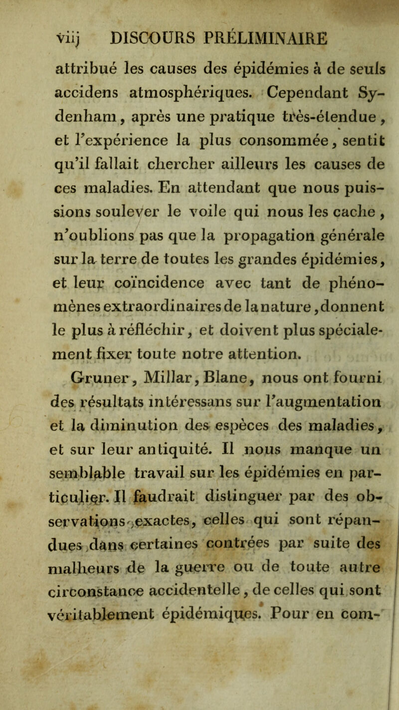 attribué les causes des épidémies à de seuls accidens atmosphériques. Cependant Sy- denham , après une pratique très-étendue, et l’expérience la plus consommée, sentit qu’il fallait chercher ailleurs les causes de ces maladies. En attendant que nous puis- sions soulever le voile qui nous les cache , n’oublions pas que la propagation générale sur la terre de toutes les grandes épidémies, et leur coïncidence avec tant de phéno- mènes extraordinaires de la nature, donnent le plus à réfléchir, et doivent plus spéciale- ment fixer toute notre attention. Gruner, Millar, Blane, nous ont fourni des résultats intéressans sur l’augmentation et la diminution des- espèces des maladies , et sur leur antiquité. Il nous manque un semblable travail sur les épidémies en par- ticulijçr. Il faudrait distinguer par des ob- servations^exactes, celles qui sont répan- i dues ,dans certaines contrées par suite des j malheurs <le la guenre ou de toute autre i circonstancié accidentelle, de celles qui sont i véritablement épidémiques. Pour en Com- |