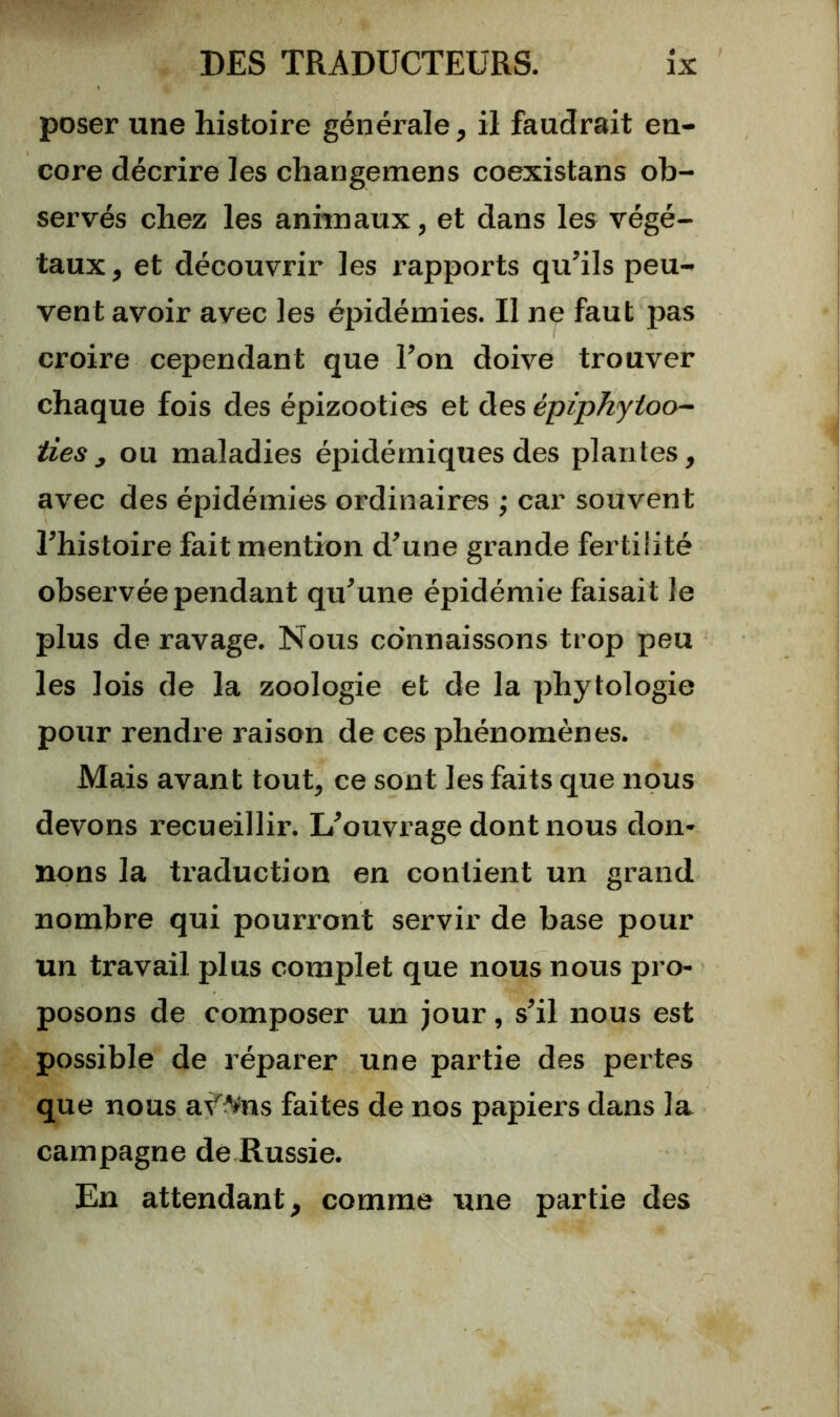 poser une histoire générale, il faudrait en- core décrire les changemens coexistans ob- servés chez les anhnaux, et dans les végé- taux, et découvrir les rapports qu’ils peu- vent avoir avec les épidémies. Il ne faut pas croire cependant que l’on doive trouver chaque fois des épizooties et des épiphytoo- tiesy ou maladies épidémiques des plantes, avec des épidémies ordinaires ; car souvent l’histoire fait mention d’une grande fertilité observée pendant qu’une épidémie faisait le plus de ravage. Nous connaissons trop peu les lois de la zoologie et de la phytologie pour rendre raison de ces phénomènes. Mais avant tout, ce sont les faits que nous devons recueillir. L’ouvrage dont nous don- nons la traduction en contient un grand nombre qui pourront servir de base pour un travail plus complet que nous nous pro- posons de composer un jour, s’il nous est possible de réparer une partie des pertes que nous af^ns faites de nos papiers dans la campagne de Russie. En attendant, comme une partie des