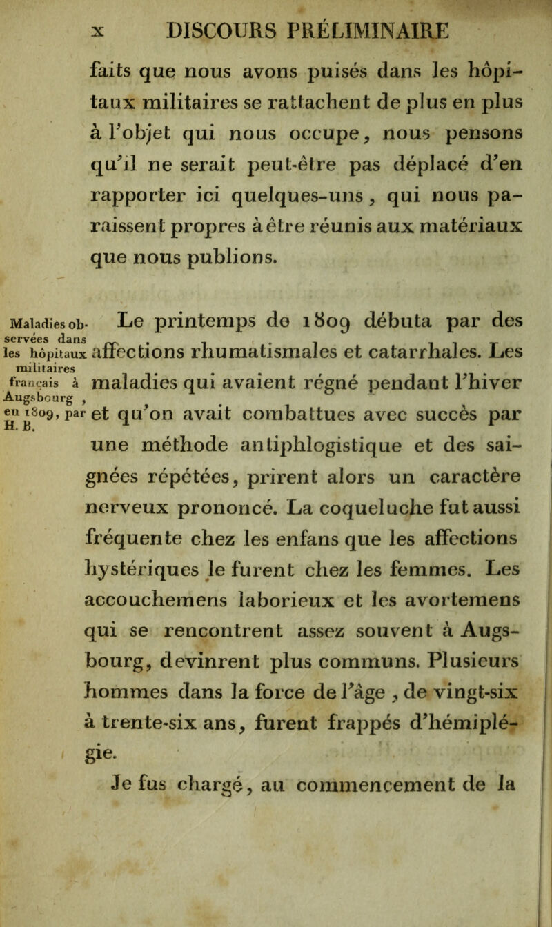 faits que nous avons puisés dans les hôpi- taux militaires se rattachent de plus en plus à l’objet qui nous occupe, nous pensons qu’il ne serait peut-être pas déplacé d’en rapporter ici quelques-uns, qui nous pa- raissent propres à être réunis aux matériaux que nous publions. Maladies ob* Le printemps de 1809 débuta par des servées dans les hôpitaux affections rhumatismales et catarrhales. Les militaires français à maladies qui avaient régné pendant l’hiver Augsbourg , _ 1809, par et qu on avait combattues avec succès par une méthode antiphlogistique et des sai- gnées répétées, prirent alors un caractère nerveux prononcé. La coqueluche fut aussi fréquente chez les enfans que les affections hystériques le furent chez les femmes. Les accouchemens laborieux et les avortemens qui se rencontrent assez souvent à Augs- bourg, devinrent plus communs. Plusieurs hommes dans la force de l’âge , de vingt-six à trente-six ans, furent frappés d’hémiplé- gie. Je fus chargé, au commencement de la