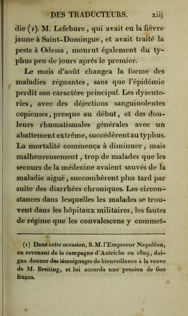 die (j). M. Lefebure, qui avait eu la fièvre jaune à Saint-Domingue, et avait traité la peste à Odessa , mourut également du ty- phus peu de jours après le premier. Le mois d’août changea la forme des maladies régnantes, sans que l’épidémie perdît son caractère principal. Les dysente- ries, avec des déjections sanguinolentes copieuses, presque au début, et des dou- leurs rhumatismales générales avec un abattement extrême, succédèrent au typhus. La mortalité commença à diminuer, mais malheureusement, trop de malades que les secours de la médecine avaient sauvés de la maladie aiguë, succombèrent plus tard par suite des diarrhées chroniques. Les circon- stances dans lesquelles les malades se trou- vent dans les hôpitaux militaires, les fautes de régime que les convalescens y commet- (i) Dans cette occasion^ S. M.l’Empereur Napoléon, en revenant de la campagne d’Autriche en 1809, dai- gna donner des témoignages de bienveillance à la veuve de M. Breiting, et lui accorda une pension de 600 francs.