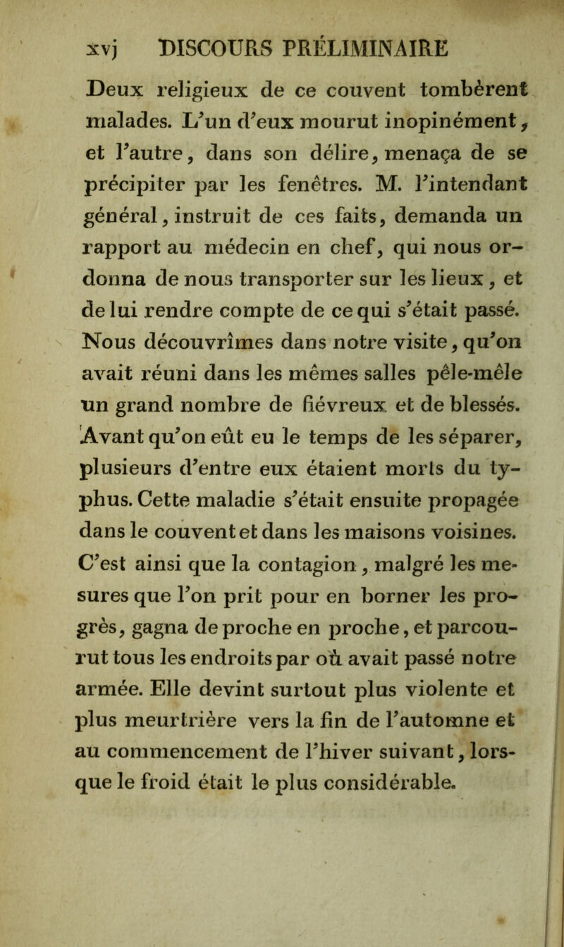 Deux religieux de ce couvent tombèrent malades. L^un d’eux mourut inopinément, et l’autre, dans son délire, menaça de se précipiter par les fenêtres. M. l’intendant général, instruit de ces faits, demanda un rapport au médecin en chef, qui nous or- donna de nous transporter sur les lieux, et de lui rendre compte de ce qui s’était passé. Nous découvrîmes dans notre visite, qu’on avait réuni dans les mêmes salles pêle-mêle un grand nombre de (îévreux et de blessés. Avant qu’on eût eu le temps de les séparer, plusieurs d’entre eux étaient morts du ty- phus. Cette maladie s’était ensuite propagée dans le couvent et dans les maisons voisines. C’est ainsi que la contagion, malgré les me- sures que l’on prit pour en borner les pro- grès, gagna de proche en proche, et parcou- rut tous les endroits par où. avait passé notre armée. Elle devint surtout plus violente et plus meurtrière vers la fin de l’automne et au commencement de l’hiver suivant, lors- que le froid était le plus considérable.