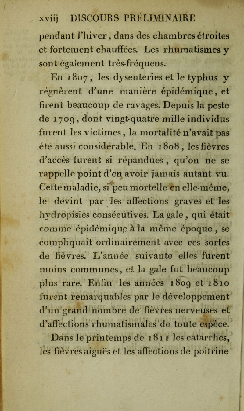 pendant l’hiver, dans des chambres él roi tes et fortement chauffées. Les rhumatismes y sont également très-fréquens. En 1807, les dysenteries et le typhus y régnèrent d’une manière épidémique, et firent beaucoup de ravages. Depuis la peste de 1709, dont vingt-quatre mille individus furent les victimes, la mortalité n’avait pas été aussi considérable. En 1808, les fièvres d’accès furent si répandues, qu’on ne se rappelle point d’en avoir jamais autant vu. Cette maladie, si peu mortelle en elle-même, le devint par les affections graves et les hydropisies consécutives. La gale, qui était comme épidémiqup à la même époque, se compliquait ordinairement avec ces sortes de fièvres. L’année STiivante elles furent moins communes, et la gale fut beaucoup plus rai’e. Enfin les années 180g et 1810 furent remarquables par le développement d’un grand nombre de fièvres nerveuses et d’affections rhumatismales de toute espèce. Dans le printemps de 1811 les catarrhes, les fièvi’es aiguës et les affections de poitrine