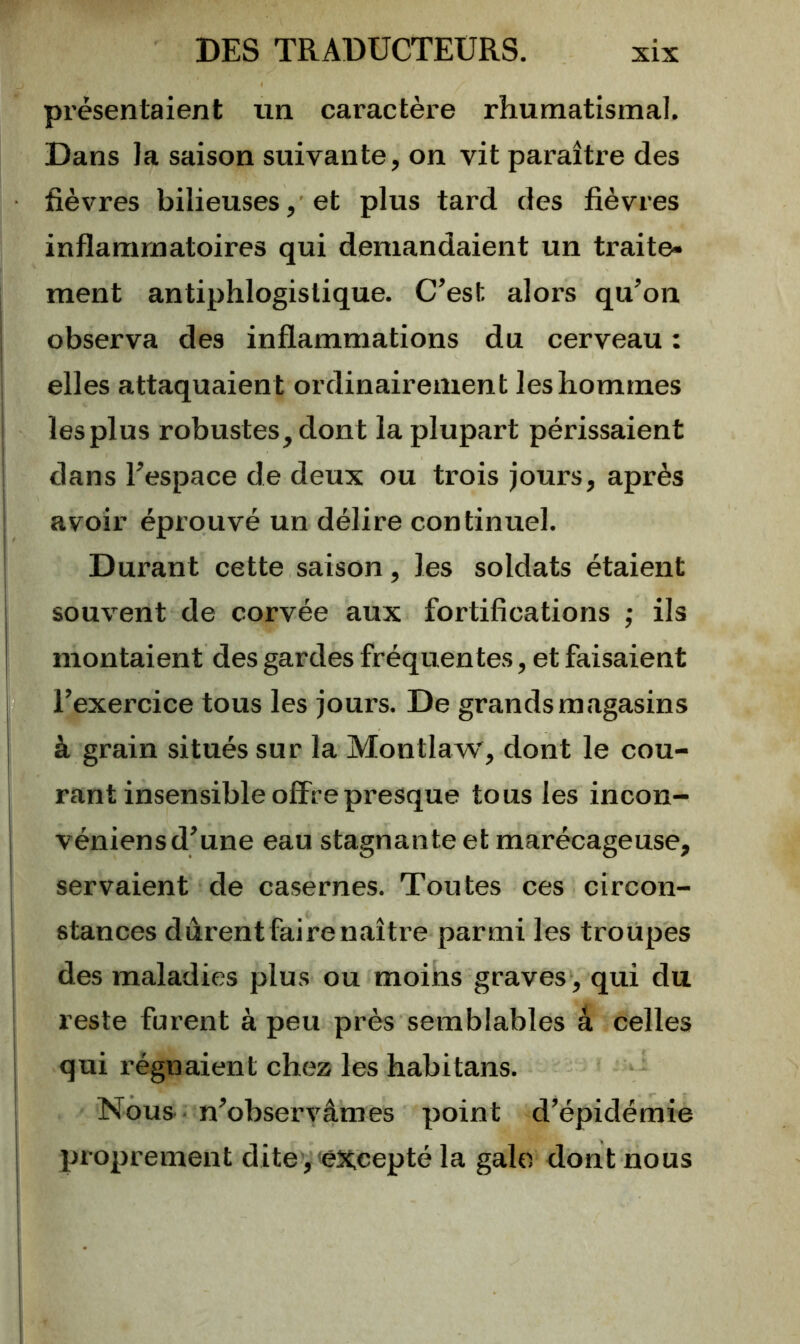présentaient un caractère rhumatismal. Dans la saison suivante, on vit paraître des fièvres bilieuses, et plus tard des fièvres inflammatoires qui demandaient un traite- ment antiphlogistique. C’est alors qu’on observa des inflammations du cerveau : elles attaquaient ordinairement les hommes les plus robustes, dont la plupart périssaient dans l’espace de deux ou trois jours, après avoir éprouvé un délire continuel. Durant cette saison, les soldats étaient souvent de corvée aux fortifications ; ils montaient des gardes fréquentes, et faisaient l’exercice tous les jours. De grands magasins à grain situés sur la Montlaw, dont le cou- rant insensible offre presque tous les incon- véniens d’une eau stagnante et marécageuse, I servaient de casernes. Toutes ces circon- I stances dûrentfairenaître parmi les troupes des maladies plus ou moins graves , qui du I reste furent à peu près semblables â celles I qui régnaient chez les habitans. I Nous ■ n’observâmes point d’épidémie proprement dite,'excepté la galo dont nous