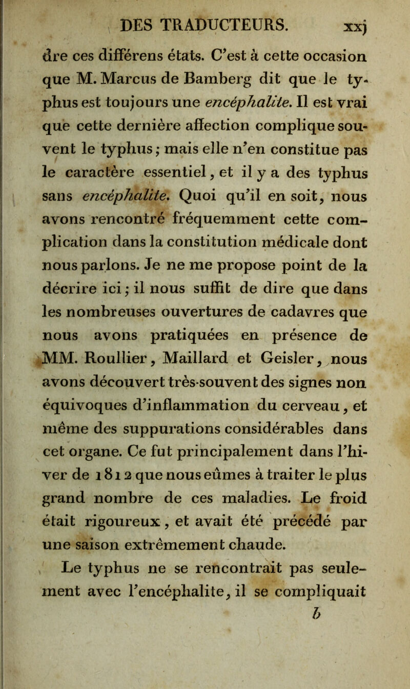 dre ces difFérens états. C’est à cette occasion que M. Marcus de Bambei'g dit que Je ty- phus est toujours une encéphalite. II est vrai que cette dernière affection complique sou- vent le typhus ; mais elle n’en constitue pas le caractère essentiel, et il y a des typhus sans encéphalite. Quoi qu’il en soit, nous avons rencontré fréquemment cette com- plication dans la constitution médicale dont nous parlons. Je ne me propose point de la décrire ici; il nous suffit de dire que dans les nombreuses ouvertures de cadavres que nous avons pratiquées en présence de MM. Roullier, Maillard et Geisler, nous avons découvert très-souvent des signes non équivoques d’inflammation du cerveau, et même des suppurations considérables dans cet organe. Ce fut principalement dans l’hi- ver de 1812 que nous eûmes à traiter le plus grand nombre de ces maladies. Le froid était rigoureux, et avait été précédé par une saison extrêmement chaude. Le typhus ne se rencontrait pas seule- ment avec l’encéphalite, il se compliquait h