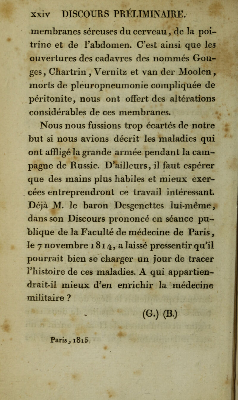 membranes séreuses du cerveau, de la poi- trine et de Tabdomen. C’est ainsi que les ouvertures des cadavi’es des nommés Gou- ges, Chartrin, Vernitz et van der Moolen, morts de pleuropneumonie compliquée de péritonite, nous ont offert des altérations considérables de ces membranes. Nous nous fussions trop écartés de notre but si nous avions décrit les maladies qui ont affligé la grande armée pendant la cam- pagne de Russie. D’ailleurs, il faut espérer que des mains plus habiles et mieux exer- cées entreprendront ce travail intéressant. Déjà M. le baron Desgenettes lui-même, dans son Discours prononcé en séance pu- blique de la Faculté de médecine de Paris, le 7 novembre 1814, a laissé pressentir qu’il pourrait bien se charger un jour de tracer l’histoire de ces maladies. A qui appartien- drait-il mieux d’en enrichir la médecine militaire ? (G.) (B.) Paris^ i8i5