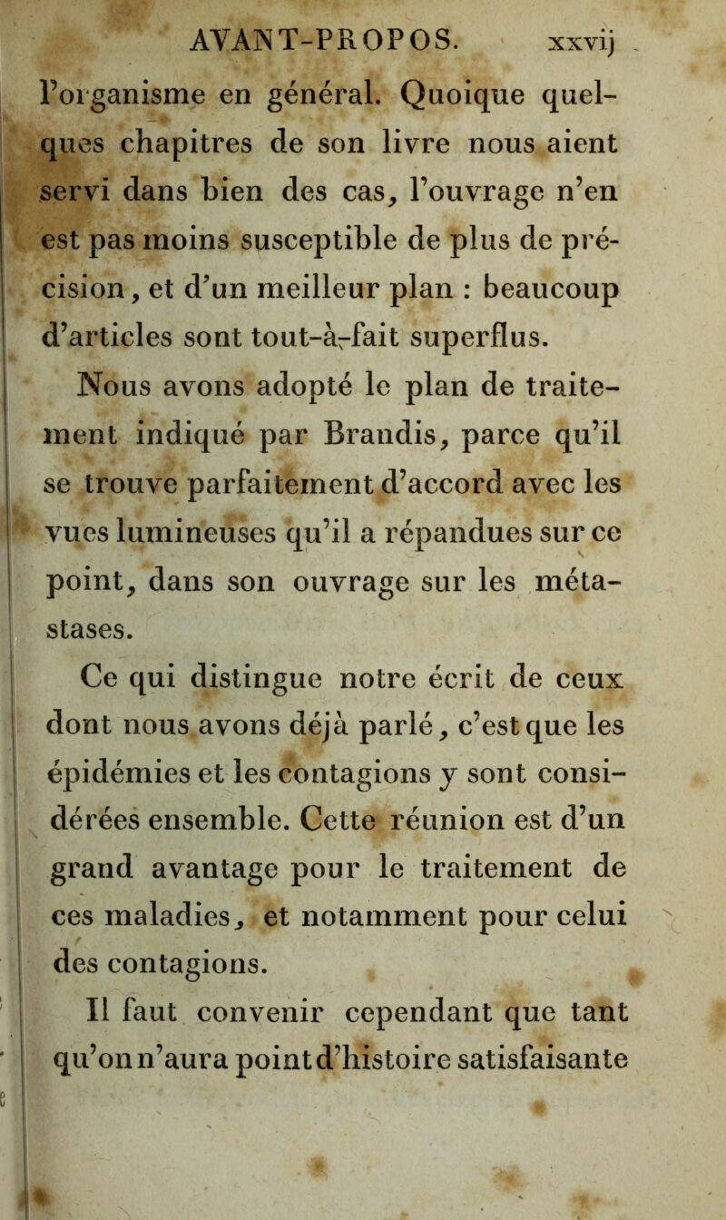 l’organisme en général. Quoique quel- ques chapitres de son livre nous aient servi dans bien des cas, l’ouvrage n’en est pas moins susceptible de plus de pré- cision, et d’un meilleur plan : beaucoup d’articles sont tout-àrfait superflus. Nous avons adopté le plan de traite- ment indiqué par Brandis, parce qu’il se trompe parfaitement d’accord avec les vues lumineuses qu’il a répandues sur ce point, dans son ouvrage sur les méta- stases. Ce qui distingue notre écrit de ceux dont nous avons déjà parlé, c’est que les épidémies et les contagions y sont consi- dérées ensemble. Cette réunion est d’un grand avantage pour le traitement de ces maladies, et notamment pour celui des contagions. Il faut convenir cependant que tant qu’on n’aura point d’histoire satisfaisante ■t