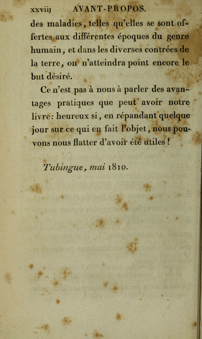 xxviij ÂVANT-PROPOS. des maladies, telles qu’elles se sont of- fertes aux différentes époques du genre humain, et dans les diverses contrées de la terre, on n’atteindra point encore le but désiré. Ce n’est pas à nous à parler des avan- tages pratiques que peut'avoir notre livre : heureux si, en répandant quelque jour sur ce qui en fait l’objet, nous pou- vons nous flatter d’avoir été utiles ! Tuhingue, mai 1810.