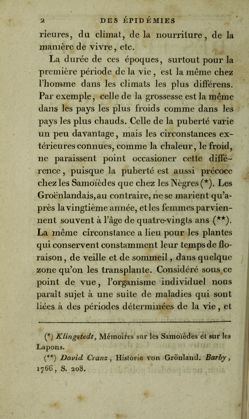 rieures, du climat, de la nourriture, de la manière de vivre, etc. La durée de ces époques, surtout pour la première période de la vie , est la même chez l’homme dans les climats les plus difFérens. Par exemple, celle de la grossesse est la même dans les pays les plus froids comme dans les pays les plus chauds. Celle de la puberté varie un peu davantage, mais les circonstances ex- térieures connues, comme la chaleur, le froid, ne paraissent point occasioner cette diffé- rence , puisque la puberté est aussi précoce chez les Samoïèdes que chez les Nègres (*). Les Groënlandais,au contraire, ne se marient qu’a- près la vingtième année, et les femmes parvien- nent souvent à l’âge de quatre-vingts ans (**). La même circonstance a lieu pour les plantes qui conservent constamment leur temps de flo- raison, de veille et de sommeil, dans quelque zone qu’on les transplante. Considéré sous ce point de vue, l’organisme individuel nous paraît sujet à une suite de maladies qui sont liées à des périodes déterminées de la vie, et C') Klingstedt, Mémoires sur les Saraoïèdes et sur les Lapons. David Cranz, Historié von Gronland. Barby, 1766, S. 208.