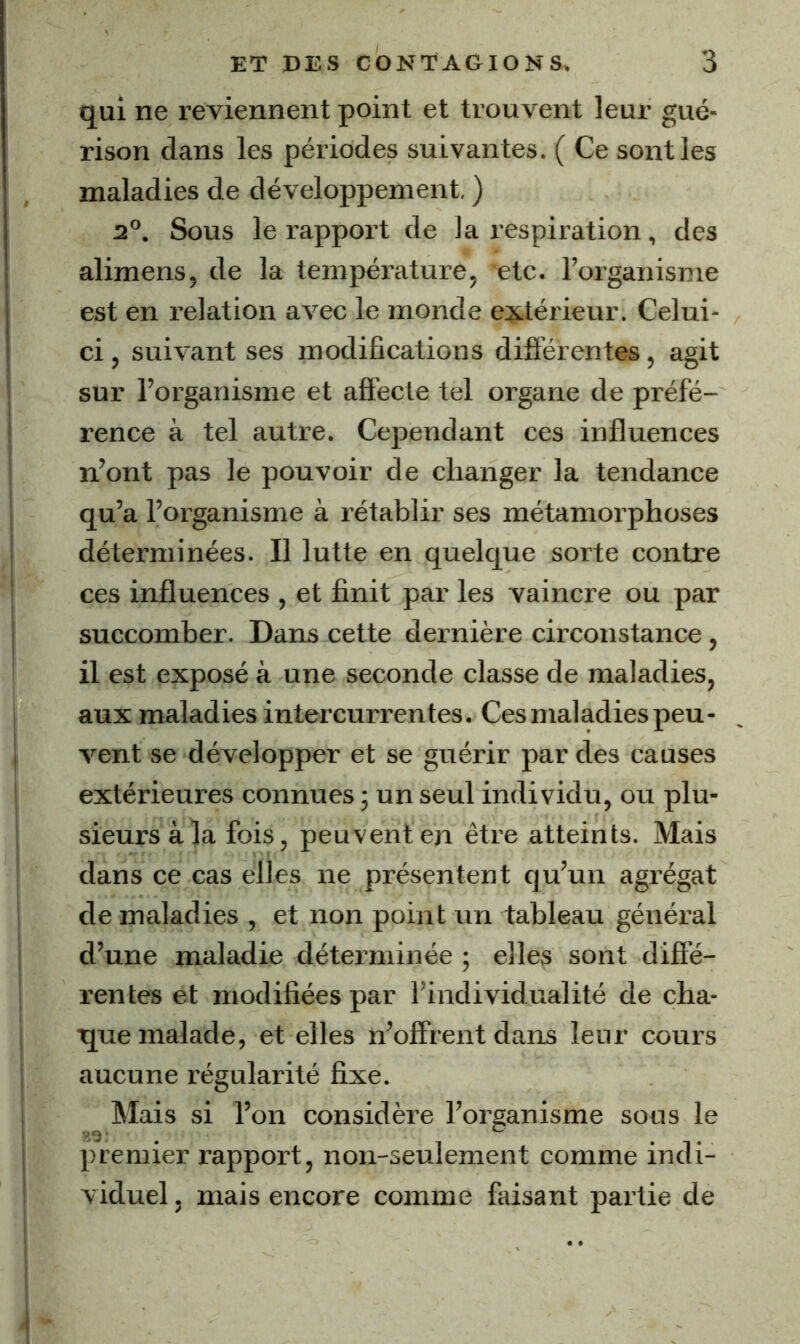 qui ne reviennent point et trouvent leur gué- rison dans les périodes suivantes. ( Ce senties maladies de développement, ) 2°. Sous le rapport de la respiration, des alimens, de la température, ‘etc. l’organisme est en relation avec le monde extérieur. Celui- ci , suivant ses modifications difïérentes, agit sur l’organisme et affecte tel organe de préfé- rence à tel autre. Cependant ces influences n’ont pas le pouvoir de changer la tendance qu’a l’organisme à rétablir ses métamorphoses déterminées. Il lutte en quelque sorte contre ces influences , et finit par les vaincre ou par succomber. Dans cette dernière circonstance, il est exposé à une seconde classe de maladies, aux maladies intercurrentes. Ces maladies peu- vent se développer et se guérir par des causes extérieures connues 5 un seul individu, ou plu- sieurs à la fois, peuvent en être atteints. Mais dans ce cas elles ne présentent qu’un agrégat de maladies , et non point un tableau général d’une maladie déterminée ; elles sont diffé- rentes et modifiées par l’individualité de cha- que malade, et elles n’offrent dans leur cours aucune régularité fixe. Mais si l’on considère l’organisme sous le premier rapport, non-seulement comme indi- viduel , mais encore comme faisant partie de