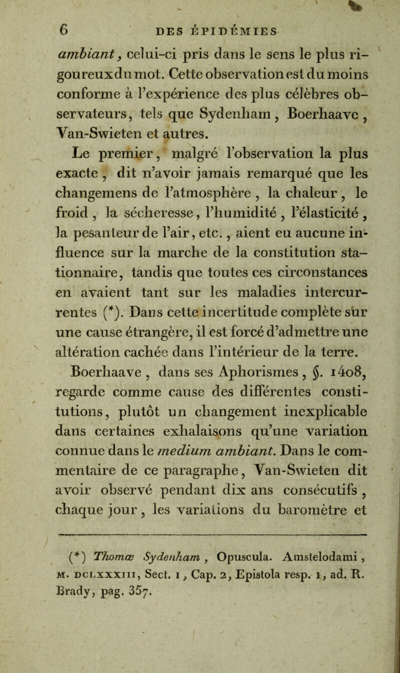 % 6 DES ÉPIDÉMIES ambiant, celui-ci pris dans le sens le plus ri- goureuxdumot. Cette observation est du moins conforme à l’expérience des plus célèbres ob- servateurs, tels que Sydenham, Boerhaavc , Van-Swieten et autres. Le premier, malgré l’observation la plus exacte, dit n’avoir jamais remarqué que les changemens de l’atmosphère , la chaleur , le froid , la sécheresse, l’humidité , l’élasticité , la pesanteur de l’air, etc., aient eu aucune in- fluence sur la marche de la constitution sta- tionnaire, tandis que toutes ces circonstances en avaient tant sur les maladies intercur- rentes (*). Dans cette incertitude complète sur une cause étrangère, il est forcé d’admettre une altération cachée dans l’intérieur de la terre. Boerhaave , dans ses Aphorismes, §. i4o8, regarde comme cause des différentes consti- tutions, plutôt un changement inexplicable dans certaines exhalaisons qu’une variation connue dans le medium ambiant. Dans le com- mentaire de ce paragraphe, Van-Swieten dit avoir observé pendant dix ans consécutifs , chaque jour, les variations du baromètre et {*') Thomœ Sydenham , Opuscula. Amstelodami, M. Dci.xxxin, Sect. i, Cap. 2, Epistola resp. 1, ad. R. Brady, pag. SSy.