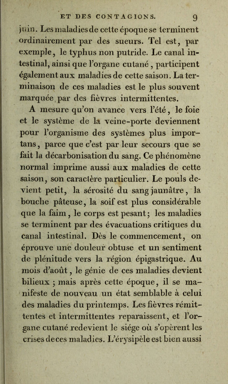 juin. Lesntaladiescle celte époque se lerminent ordinairement par des sueurs. Tel est, par exemple, le typhus non putride. Le canal in- testinal, ainsi que l’organe cutané, participent également aux maladies de cette saison. La ter- minaison de ces maladies est le plus souvent marquée par des fièvres intermittentes. A mesure qu’on avance vers l’été, le foie et le système de la veine-porte deviennent pour l’organisme des systèmes plus impor- tans, parce que c’est par leur secours que se fait la décarbonisation du sang. Ce phénomène normal imprime aussi aux maladies de cette saison, son caractère particulier. Le pouls de- vient petit, la sérosité du sang jaunâtre, la bouche pâteuse, la soif est plus considérable que la faim, le corps est pesant ; les maladies se terminent par des évacuations critiques du canal intestinal. Dès le commencement, on éprouve une douleur obtuse et un sentiment de plénitude vers la région épigastrique. Au mois d’août, le génie de ces maladies devient bilieux j mais après cette époque, il se ma- nifeste de nouveau un état semblable à celui des maladies du printemps. Les fièvres rémit- tentes et intermittentes reparaissent, et l’or- gane cutané redevient le siège où s’opèrent les crises deces maladies. L’érysipèle est bien aussi