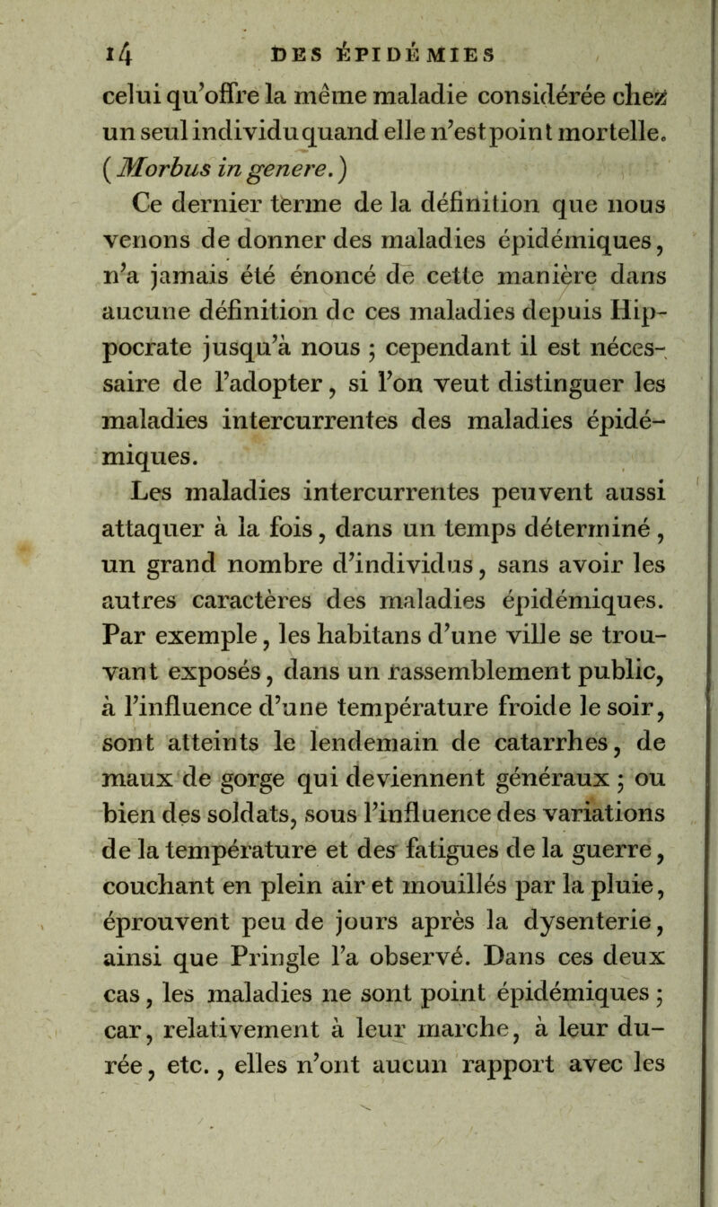 celui qu’offre la même maladie considérée clieîÿ un seul individu quand elle n’estpoint mortelle. ( Morbus in genere. ) Ce dernier tèrme de la définition que nous venons de donner des maladies épidémiques, n’a jamais été énoncé de cette manière dans aucune définition de ces maladies depuis Hip- pocrate jusqu’à nous ; cependant il est néces- saire de l’adopter, si l’on veut distinguer les maladies intercurrentes des maladies épidé- miques. Les maladies intercurrentes peuvent aussi attaquer à la fois, dans un temps déterminé , un grand nombre d’individus, sans avoir les autres caractères des maladies épidémiques. Par exemple, leshabitans d’une ville se trou- vant exposés, dans un rassemblement public, à l’influence d’une température froide le soir, sont atteints le lendemain de catarrhes, de maux de gorge qui deviennent généraux ; ou bien des soldats, sous l’influence des variations de la température et desr fatigues de la guerre, couchant en plein air et mouillés par la pluie, éprouvent peu de jours après la dysenterie, ainsi que Pringle l’a observé. Dans ces deux cas, les maladies ne sont point épidémiques ; car, relativement à leur marche, à leur du- rée , etc., elles n’ont aucun rapport avec les