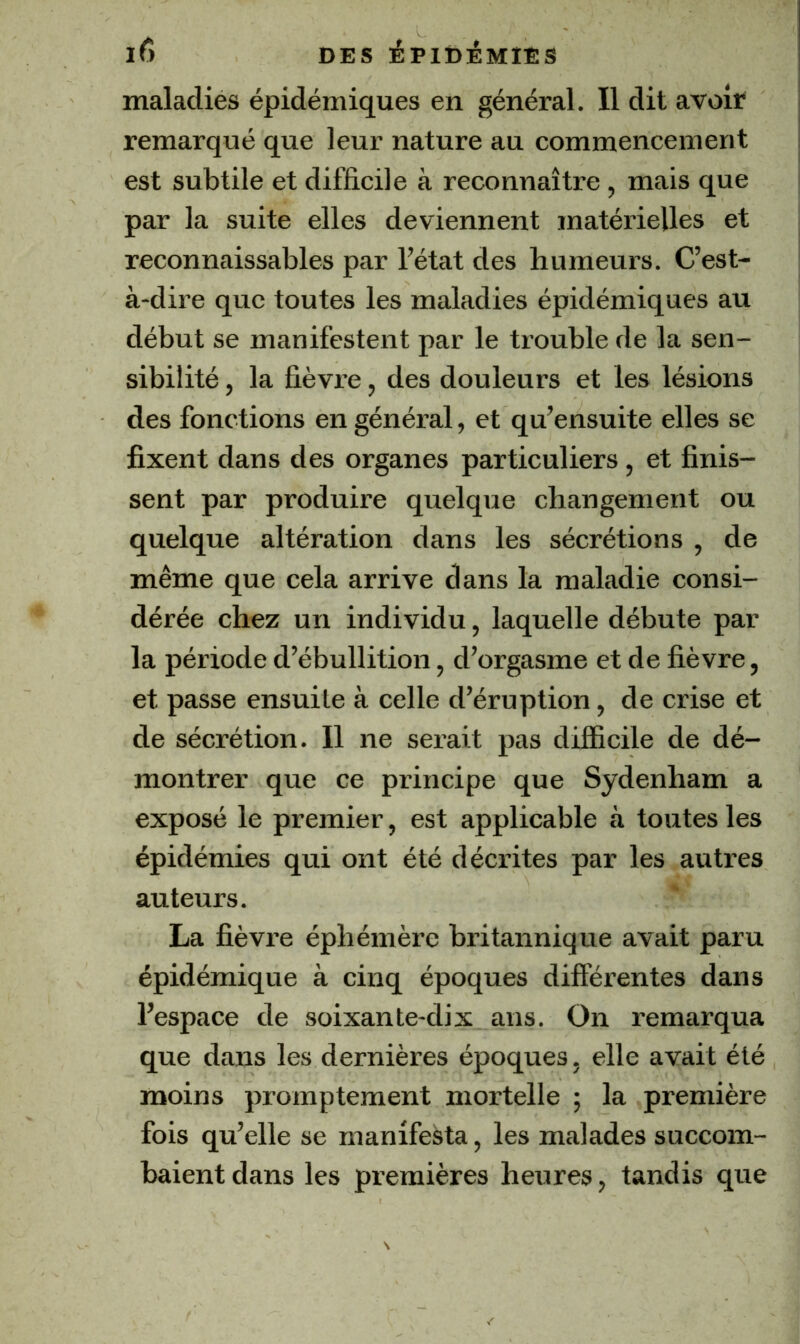 maladies épidémiques en général. Il dit avoir remarqué que leur nature au commencement est subtile et difficile à reconnaître , mais que par la suite elles deviennent matérielles et reconnaissables par l’état des humeurs. C’est- à-dire que toutes les maladies épidémiques au début se manifestent par le trouble de la sen- sibilité , la fièvre, des douleurs et les lésions des fonctions en général, et qu’ensuite elles se fixent dans des organes particuliers, et finis- sent par produire quelque changement ou quelque altération dans les sécrétions , de même que cela arrive dans la maladie consi- dérée chez un individu, laquelle débute par la période d’ébullition, d’orgasme et de fièvre, et passe ensuite à celle d’éruption, de crise et de sécrétion. Il ne serait pas difficile de dé- montrer que ce principe que Sydenham a exposé le premier, est applicable à toutes les épidémies qui ont été décrites par les autres auteurs. La fièvre éphémère britannique avait paru épidémique à cinq époques différentes dans l’espace de soixante-dix ans. On remarqua que dans les dernières époques, elle avait été moins promptement mortelle ; la première fois qu’elle se manifesta, les malades succom- baient dans les premières heures, tandis que