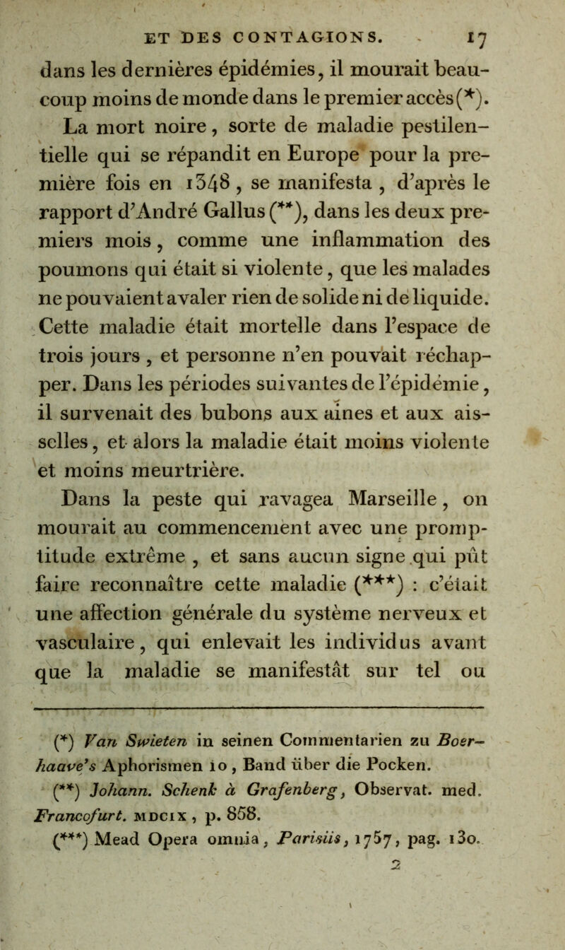 dans les dernières épidémies, il mourait beau- coup moins de monde dans le premier accès La mort noire, sorte de maladie pestilen- tielle qui se répandit en Europe pour la pre- mière fois en i348 , se manifesta , d’après le rapport d’André Gallus (^*), dans les deux pre- miers mois, comme une inflammation des poumons qui était si violente, que les malades ne pouvaient avaler rien de solide ni de liquide. Cette maladie était mortelle dans l’espace de trois jours , et personne n’en pouvait réchap- per. Dans les périodes suivantes de l’épidémie, il survenait des bubons aux aines et aux ais- selles , et alors la maladie était moins violente et moins meurtrière. Dans la peste qui ravagea Marseille, on mourait au commencement avec une promp- titude extrême , et sans aucun signe qui pût faire reconnaître cette maladie : c’était une affection générale du système nerveux et vasculaire, qui enlevait les individus avant que la maladie se manifestât sur tel ou (^) Van Swieten in seinen Coinnientarien zu Boer- haave’s Aphorismen lo, Band über die Pocken. (*’*^) Johann. Schenh à Grafenberg, Observât, med. Francofurt. mdcix , p. 858. Mead Opéra omiiia, Paridis, 1757, pag. «So.