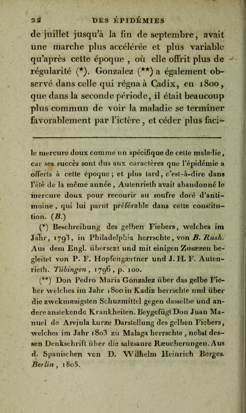 de juillet jusqu^à la fin de septembre, avait une marche plus accélérée et plus variable qu’après cette époque , où elle offrit plus de régularité (^). Gonzalez a également ob- servé dans celle qui régna à Cadix, en 1800 , que dans la seconde période, il était beaucoup plus commun de voir la maladie se terminer favorablement par l’ictère, et céder plus facia- le mercure doux comme un spécifique de celle maladie, car ses succès sonl dus aux caractères que Tépidémie a offerts à cette époque; et plus tard, c'est-à-dire dans rété de la même année, Aulenrielh avait abandonné le mercure doux pour recourir au soufre doré d'ahli- moine , qui lui parut préférable dans celle constitu- tion. (B.) Beschreibung des gelben Fiebers, welcbes ini Jalir, 1793, in Philadelplîia herrscble, von i5. Aus dem Engl, übersezt und mit einigen Zusæzen be- gleitet von P. F. Hopfengærtner und J. H. F. Aulen- rielb. Tübingen ^ 1796, p. 100. Don Pedro Maria Gonzalez liber das gelbe Fie- ber welcbes im Jahr 1800 in Kadiz heirschle und über die zwekmæsigsten Scbuzmittel gegen dasselbe und an- dere anslekende Krankheilen. BeygefüglDoii Juan Ma- nuel de Arejula kurze Darstellung des gelben Fiebers, welcbes im Jahr i8o3 zii Malaga herrschte , nebst des- sen Denkschrift über die saizsaure Ræucberungeu. Aus d. Spaniscben von D.^ Wilhelm Heinrich Borges* Berlin^ 180 5.