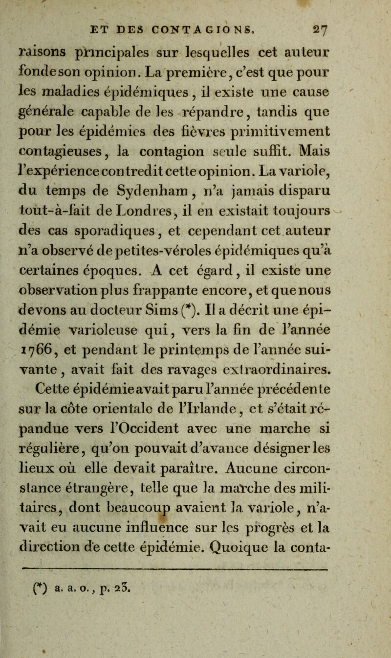 raisons principales sur lesquelles cet auteur fonde son opinion. La première, c’est que pour les maladies épidémiques , il existe une cause générale capable de les répandre, tandis que pour les épidémies des fièvres primitivement contagieuses, la contagion seule suffit. Mais l’expérien ce con tredit cet te opin ion. La variol e, du temps de Sydenham, n’a jamais disparu tout-à-fait de Londres, il en existait toujours des cas sporadiques, et cependant cet auteur n’a observé de petites-véroles épidémiques qu’à certaines époques. A cet égard, il existe une observation plus frappante encore, et que nous devons au docteur Sims (”). Il a décrit une épi- démie varioleuse qui, vers la fin de l’année 1766, et pendant le printemps de l’année sui- vante , avait fait des ravages extraordinaires. Cette épidémie avait paru l’année précédente sur la côte orientale de l’Irlande, et s’était ré- pandue vers l’Occident avec une marche si régulière, qu’on pouvait d’avance désigner les lieux où elle devait paraître. Aucune circon- stance étrangère, telle que la maTche des mili- taires, dont beaucoup avaient la vaiûole, n’a- vait eu aucune influence sur les progrès et la direction de cette épidémie. Quoique la conta-