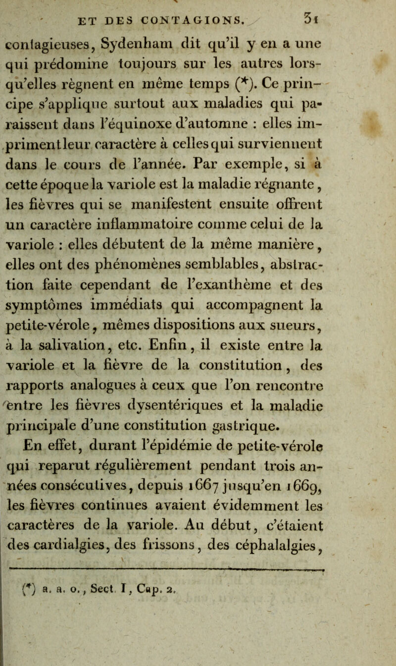 eonlagieuses, Sydenham dit qu’il y en a une qui prédomine toujours sur les autres lors- qu’elles régnent en même temps (*). Ce prin- cipe s’applique surtout aux maladies qui pa- raissent dans l’équinoxe d’automne ; elles im- primentleur caractère à celles qui surviennent dans le cours de l’année. Par exemple, si à cette époque la vaiûole est la maladie régnante, les fièvres qui se manifestent ensuite ofîrent un caractère inflammatoire comme celui de la variole : elles débutent de la même manière, elles ont des phénomènes semblables, abstrac- tion faite cependant de l’exanthème et des symptômes immédiats qui accompagnent la petite-vérole, mêmes dispositions aux sueurs, à la salivation, etc. Enfin, il existe entre la variole et la fièvre de la constitution, des rapports analogues à ceux que l’on rencontre 'èntre les fièvres dysentériques et la maladie principale d’une constitution gastrique. En effet, durant l’épidémie de petite-vérole qui reparut régulièrement pendant trois an- nées consécutives, depuis 1667 jusqu’en 1669, les fièvres continues avaient évidemment les caractères de la variole. Au début, c’étaient des cardialgies, des frissons, des céphalalgies, [*) a. a. O., Sect I, Cap. 2,