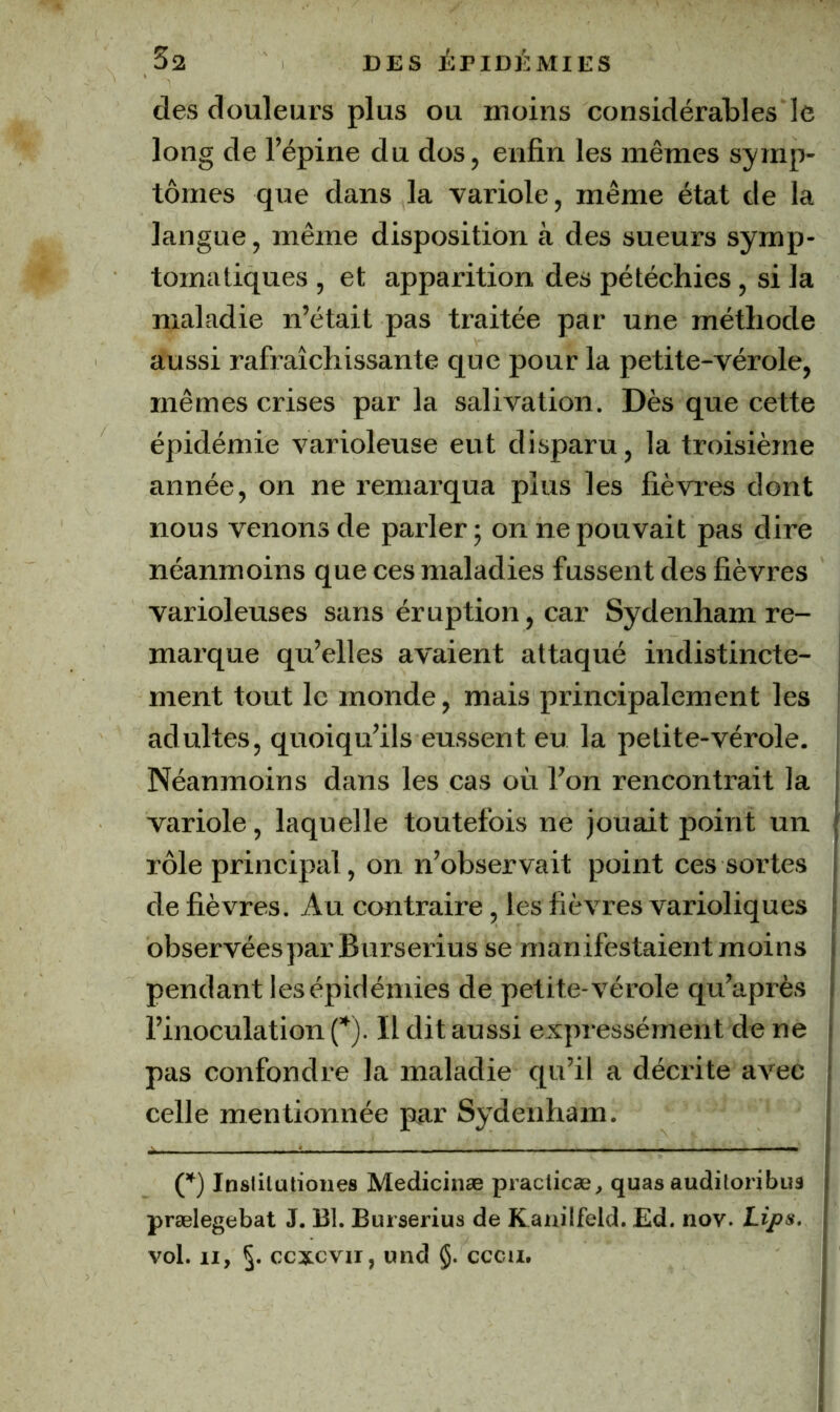 des douleurs plus ou moins considérables le long de l’épine du dos, enfin les mêmes symp- tômes que dans la variole, même état de la langue, même disposition à des sueurs symp- tomatiques , et apparition des pétéchies, si la maladie n’était pas traitée par une méthode aussi rafraîchissante que pour la petite-vérole, mêmes crises par la salivation. Dès que cette épidémie varioleuse eut disparu, la troisième année, on ne remarqua plus les fièvres dont nous venons de parler; on ne pouvait pas dire néanmoins que ces maladies fussent des fièvres varioleuses sans éruption, car Sydenham re- marque qu’elles avaient attaqué indistincte- ment tout le monde, mais principalement les adultes, quoiqu’ils eussent eu la petite-vérole. Néanmoins dans les cas où l’on rencontrait la variole, laquelle toutefois ne jouait point un rôle principal, on n’observait point ces sortes de fièvres. Au contraire, les fièvres varioliques observées par Burserius se manifestaient moins pendant les épidémies de petite-vérole qu’après l’inoculation {*). Il dit aussi expressément de ne pas confondre la maladie qu’il a décrite avec celle mentionnée par Sydenham. Inslilutiones Medicinæ practicæ, quasauditoribuâ prælegebat J. Bl. Burserius de Kanilfeld. Ed. nov. Lips. vol. Il, 5- ccxcvii, und §. cccii.