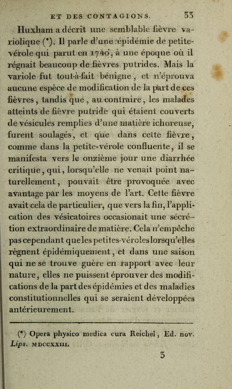 Huxham a décrit une semblable fièvre va- riolique (*). Il parle d’une épidémie de petite- vérole qui parut en à une époque où il régnait beaucoup de fièvres putrides. Mais la variole fut tout-à-fait bénigne , et n’éprouva aucune espèce de modification de la part de ces fièvres, tandis que , au contraire, les malades atteints de fièvre putride qui étaient couverts de vésicules remplies d’une matière ichoreuse, furent soulagés, et que dans cette fièvre, comme dans la petite-vérole confluente, il se manifesta vers le onzième jour une diarrhée critique, qui, lorsqu’elle ne venait point na- turellement, pouvait être provoquée avec avantage par les moyens de l’art. Cette fièvre avait cela de particulier, que vers la fin, l’appli- cation des vésicatoires occasionait une sécré- tion extraordinaire de matière. Cela n’empêche pas cependant queles petites-véroles lorsqu’elles régnent épidéraiquement, et dans une saison qui ne se trouve guère en rapport avec leur nature, elles ne puissent éprouver des modifi- cations de la part des épidémies et des maladies constitutionnelles qui se seraient développées antérieurement. (^) Opéra physico medica cura Reichel, Ed. nov- Lips. MDCCxxni. 5