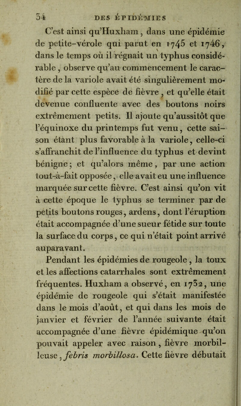 C’est ainsi qu’Huxliara, dans une épidémie de petite-vérole qui parut en 1745 et 1746, dans le temps où il régnait un typhus considé- rable , observe qu’au commencement le carac- tère de la variole avait été singulièrement mo- difié par cette espèce de fièvre , et qu’elle était devenue confluente avec des boutons noirs extrêmement petits. Il ajoute qu’aussitôt que l’équinoxe du printemps fut venu, cette sai- son étant plus favorable à la variole, celle-ci s’affranchit de l’influence du typhus et devint bénigne -, et qu’alors même, par une action tout-à-fait opposée, elle avait eu une influence marquée sur cette fièvre. C’est ainsi qu’on vit à cette époque le typhus se terminer par de petits boutons rouges, ardens, dont l’éruption était accompagnée d’une sueur fétide sur toute la surface du corps, ce qui n’était point arrivé auparavant. Pendant les épidémies de rougeole , la toux et les affections catarrhales sont extrêmement fréquentes. Huxham a observé, en 17^2, une épidémie de rougeole qui s’était manifestée dans le mois d’août, et qui dans les mois de janvier et février de l’année suivante était accompagnée d’une fièvre épidémique qu’on pouvait appeler avec raison , fièvre morbil- leuse. febris morbillosci. Cette fièvre débutait