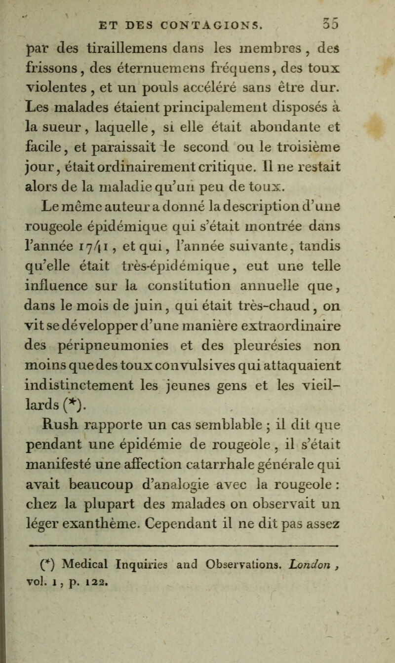 par des tiraillemens dans les membres, des frissons, des éternuemens fréquens, des toux violentes , et un pouls accéléré sans être dur. Les malades étaient principalement disposés à la sueur, laquelle, si elle était abondante et facile, et paraissait le second ou le troisième jour, était ordinairement critique. Il ne restait alors de la maladie qu’un peu de toux. Le même auteur a donné la description d’une rougeole épidémique qui s’était montrée dans l’année 17/ji, et qui, l’année suivante, tandis qu’elle était très-épidémique, eut une telle influence sur la constitution annuelle que, dans le mois de juin, qui était très-chaud , on vit se développer d’une manière extraordinaire des péripneumonies et des pleurésies non moins que des toux convulsives qui attaquaient indistinctement les jeunes gens et les vieil- lards (’'■). Rush rapporte un cas semblable ; il dit que pendant une épidémie de rougeole, il s’était manifesté une afîection catarrhale générale qui avait beaucoup d’analogie avec la rougeole : chez la plupart des malades on observait un léger exanthème. Cependant il ne dit pas assez O Medical Inquiries and Observations. London , vol. 1 , p. 122.