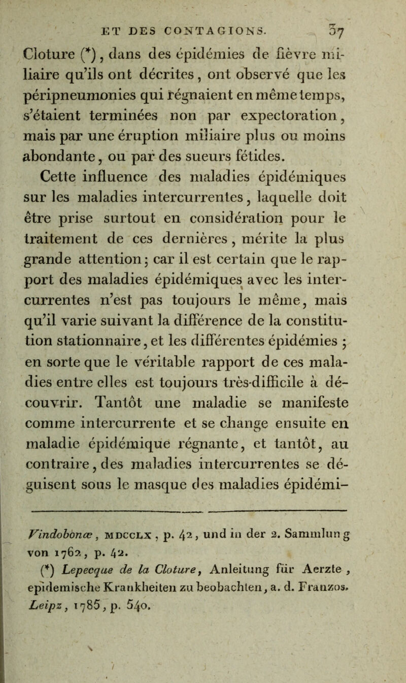 Clôture (’^) , dans des épidémies de fièvre mi- liaire qu’ils ont décrites, ont observé que les péripneunionies qui régnaient en même temps, s’étaient terminées non par expectoration, mais par une éruption miliaire plus ou moins abondante, ou par des sueurs fétides. Cette influence des maladies épidémiques sur les maladies intercurrentes, laquelle doit être prise surtout en considération pour le traitement de ces dernières, mérite la plus grande attention; car il est certain que le l’ap- port des maladies épidémiques avec les inter- currentes n’est pas toujours le même, mais qu’il varie suivant la différence de la constitu- tion stationnaire, et les différentes épidémies ; en sorte que le véritable rapport de ces mala- dies entre elles est toujours très-difficile à dé- couvrir. Tantôt une maladie se manifeste comme intercurrente et se change ensuite en maladie épidémique régnante, et tantôt, au contraire, des maladies intercurrentes se dé- guisent sous le masque des maladies épidémi- Vindohonœ, mdcclx , p. 42, und in der 2. Sammlung von 1762, p. 42. C^) Lepecqae de la Clôture, Anleitung für Aerzte , epidemische Krankheiten zu beobachlen, a. d. Franzos. Leipz, 1785, p. 540.