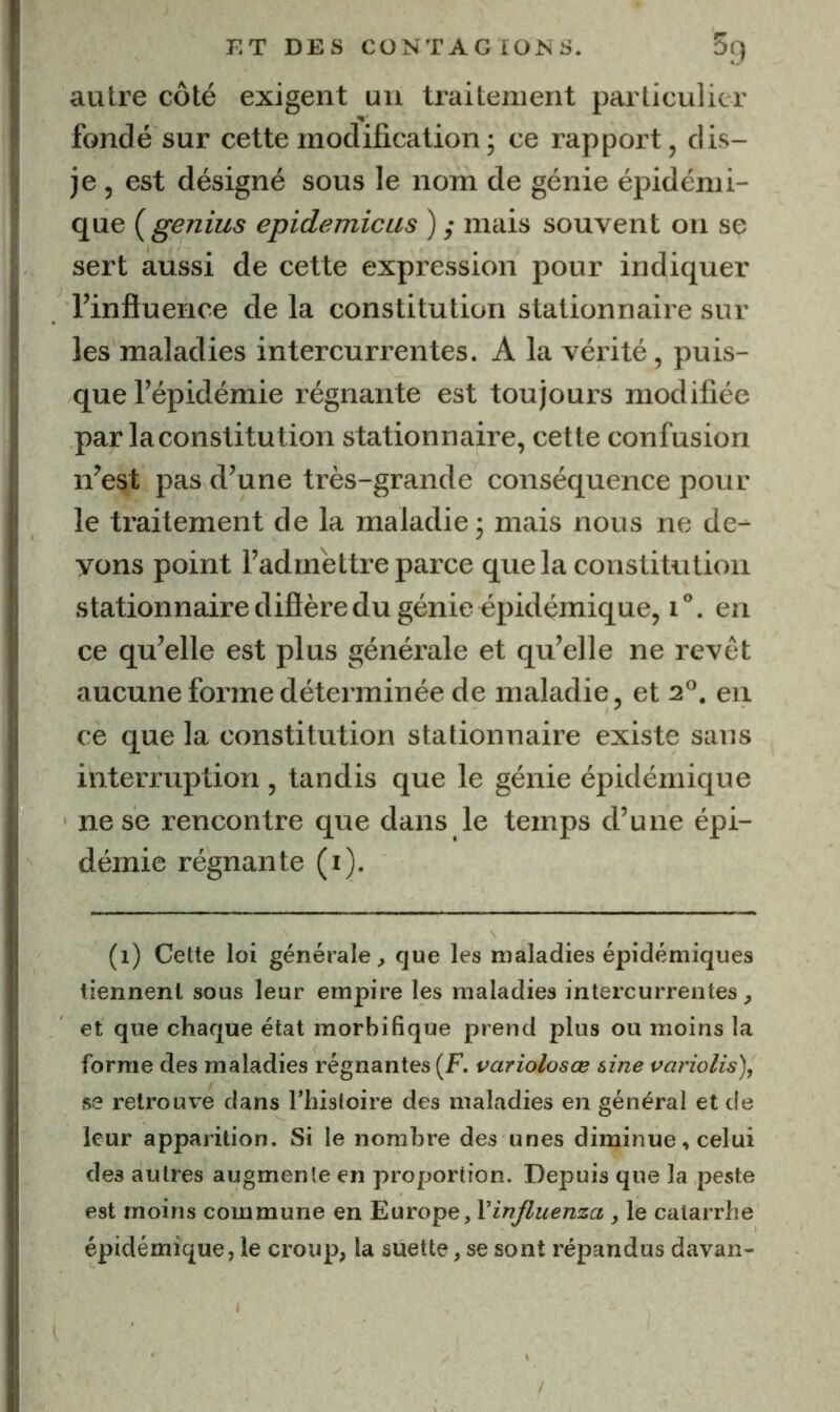 autre côté exigent un traitement particulier fondé sur cette modification ; ce rapport, dis- je , est désigné sous le nom de génie épidémi- que (genius epidemicus ) ,• mais souvent on se sert aussi de cette expression pour indiquer l’influence de la constitution stationnaire sur les maladies intercurrentes. A la véi’ité, puis- que l’épidémie régnante est toujours modifiée par la constitution stationnaire, cette confusion n’est pas d’une très-grande conséquence pour le traitement de la maladie j mais nous ne de- vons point l’admettre parce que la constitution stationnaire diflère du génie épidémique, i. en ce qu’elle est plus générale et qu’elle ne revêt aucune forme déterminée de maladie, et 2°. en ce que la constitution stationnaire existe sans interruption , tandis que le génie épidémique ne se rencontre que dans le temps d’une épi- démie régnante (i). (1) Cette loi générale^ que les maladies épidémiques tiennent sous leur empire les maladies intercurrentes, et que chaque état morbifique prend plus ou moins la forme des maladies régnantes (F. variolosœ aine variolis), se retrouve dans Thisloire des maladies en général et de leur apparition. Si le nombre des unes diminue, celui des autres augmente en proportion. Depuis que la peste est moins commune en influenza , le catarrhe épidémique, le croup, la suette, se sont répandus davan-