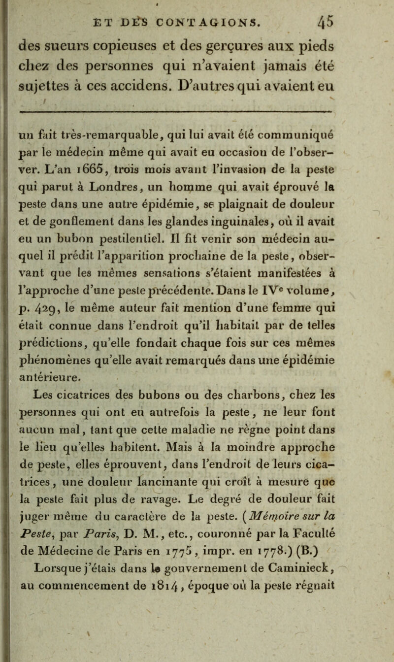 des sueurs copieuses et des gerçures aux pieds chez des personnes qui n’avaient jamais été sujettes à ces accidens. D’autres qui avaient eu mi fait très-remarquable, qui lui avait été communiqué par le médecin même qui avait eu occasion de l’obser- ver. L’an i665, trois mois avant Tinvasion de la peste qui parut à Londres, un homme qui avait éprouvé la peste dans une autre épidémie, se plaignait de douleur et de gonflement dans les glandes inguinales, où il avait eu un bubon pestilentiel. Il fit venir son médecin au- quel il prédit l’apparition prochaine de la peste, obser- vant que les mêmes sensations s’étaient manifestées à l’approche d’une peste précédente. Dans le IV® volume, p. 4^g, le même auteur fait mention d’une femme qui était connue dans l’endroit qu’il habitait par de telles prédictions, qu’elle fondait chaque fois sur ces mêmes phénomènes qu’elle avait remarqués dans une épidémie antérieure. Les cicatrices des bubons ou des charbons, chez les personnes qui ont eu autrefois la peste, ne leur font aucun mal, tant que celte maladie ne règne point dans le lieu qu’elles habitent. Mais à la moindre approche de peste, elles éprouvent, dans l’endroit de leurs cica- trices , une douleur lancinante qui croît à mesure que la peste fait plus de ravage. Le degré de douleur fait juger même du caractère de la peste. {^Mémoire sur la Peste^ par Paris^ D. M., etc., couronné par la Faculté de Médecine de Paris en 177^, irapr. en 1778.) (B.) Lorsque j’étais dans U gouvernement de Caminieck, au commencement de 1814, époque où la peste régnait