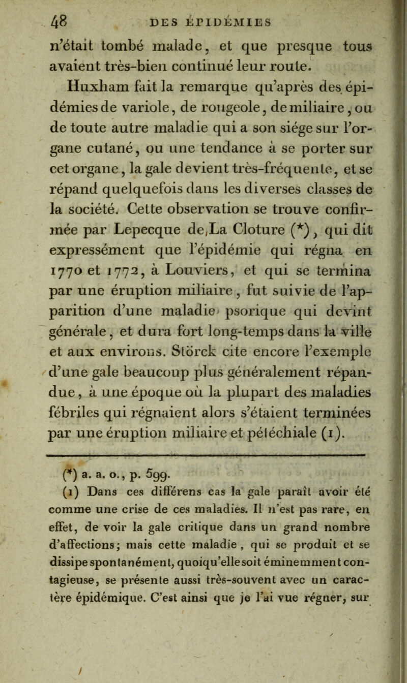 n’était tombé malade, et que presque tous avaient très-bien continué leur route. Huxham fait la remarque qu’après des. épi- démies de variole, de rougeole, de miliaire, ou de toute autre maladie qui a son siège sur For- gane cutané, ou une tendance à se porter sur cet organe, la gale devient très-fréquente, et se répand quelquefois dans les diverses classes de la société. Cette observation se trouve confir- mée par Lepecque de,La Clôture (*), qui dit expressément que l’épidémie qui régna en 1770 et 1772, à Louviers, et qui se termina par une éruption miliaire, fut suivie de l’ap- parition d’une maladie* psorique qui devint générale, et dura fort long-temps dans la ville et aux environs. Slbrck cite encore l’exemple d’une gale beaucoup plus généralement l’épan- due, à une époque où la plupart des maladies fébriles qui régnaient alors s’étaient terminées par une éruption miliaire et pétéchiale (i). n a- a- O- > P- 599. (1) Dans ces difFérens cas la gale paraît avoir été comme une crise de ces maladies. Il n’est pas rare, en effet, de voir la gale critique dans un grand nombre d’affections; mais cette maladie, qui se produit et se dissipe spontanément, quoiqu’elle soit éminemment con- tagieuse, se présente aussi très-souvent avec un carac- tère épidémique. C’est ainsi que je Tai vue régner, sur /