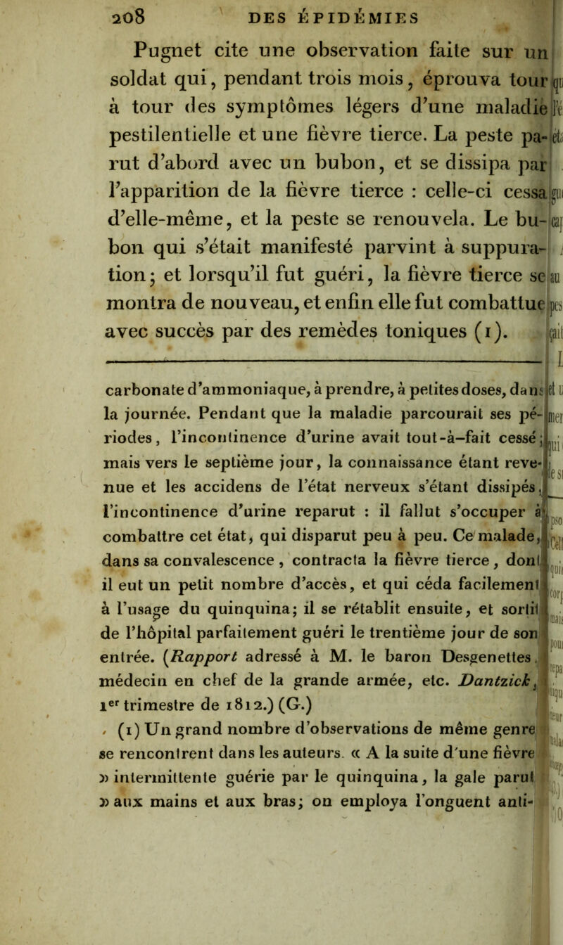 Pugnet cite une observation faite sur un soldat qui ^ pendant trois mois, éprouva tour à tour des symptômes légers d^une maladie pestilentielle et une fièvre tierce. La peste pa-|ét;i rut d’abord avec un bubon, et se dissipa par, l’apparition de la fièvre tierce : celle-ci cessa^iii d’elle-même, et la peste se renouvela. Le bu-|caj bon qui s’était manifesté parvint à suppuia-- tionj et lorsqu’il fut guéri, la fièvre tierce seau montra de nouveau, et enfin elle fut combattueks avec succès par des remèdes toniques (i). ;ai[ l eli] mer jiîii le SI carbonate d’ammoniaque, à prendre, à petites doses, dan la journée. Pendant que la maladie parcourait ses pé- riodes, l’incontinence d’urine avait tout-à-fait cessé; mais vers le septième jour, la connaissance étant reve nue et les accidens de l’état nerveux s’étant dissipés, l’incontinence d’urine reparut : il fallut s’occuper àji combattre cet état, qui disparut peu à peu. Ce malade, dans sa convalescence , contracta la fièvre tierce, dont il eut un petit nombre d’accès, et qui céda facilement à l’usage du quinquina; il se rétablit ensuite, et sortit de l’hôpital parfaitement guéri le trentième jour de son entrée. {Rapport adressé à M. le baron Desgenettes .jj médecin en chef de la grande armée, etc. Dantzicky trimestre de 1812.) (G.) / (i) Un grand nombre d’observations de même genre se rencontrent dans les auteurs. « A la suite d/une fièvre 5) intermittente guérie par le quinquina, la gale parut | ' )) aux mains et aux bras; on employa l’onguent anli- ■- fil [cor|