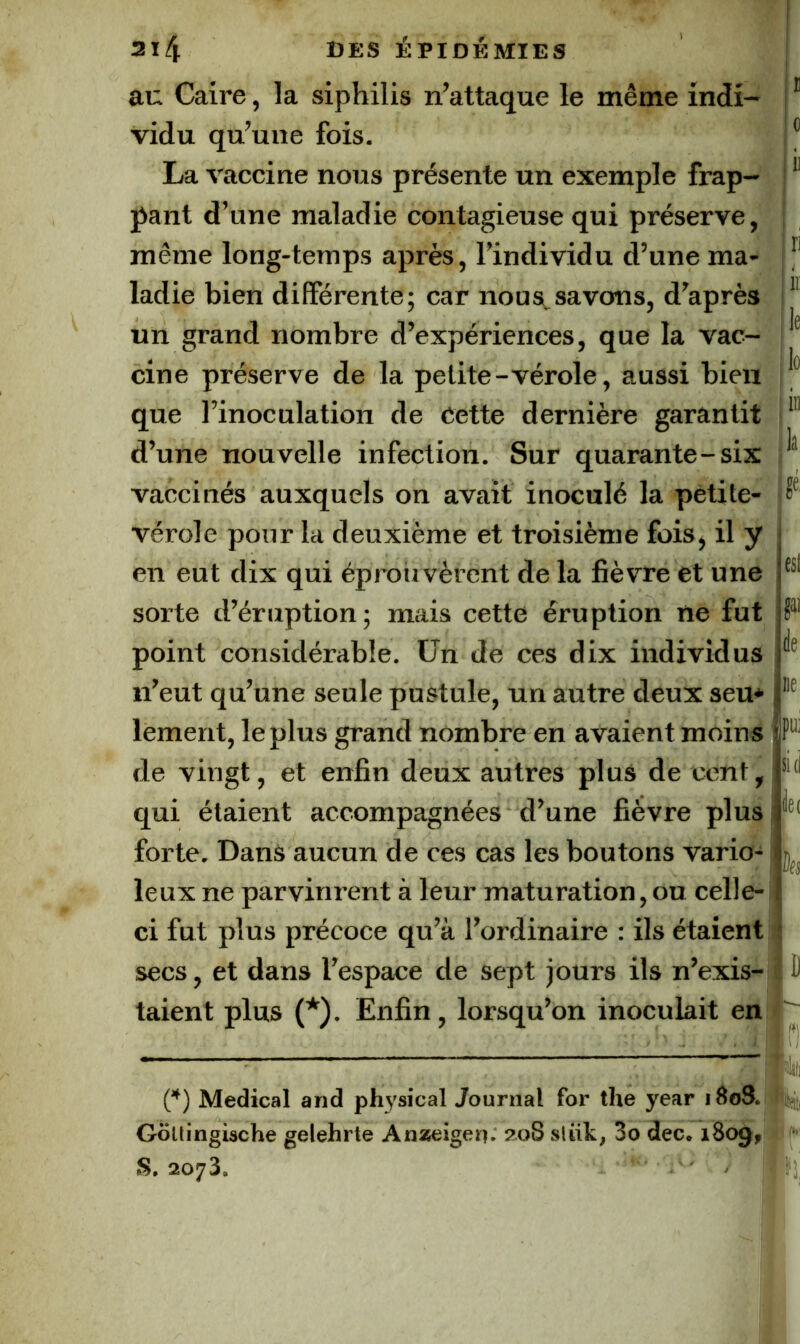 0 2i4 des épidémies au Caire, la siphilis n’attaque le même indi- vidu qu’une fois. La vaccine nous présente un exemple frap- pant d’une maladie contagieuse qui préserve, même long-temps après, l’individu d’une ma- ladie bien différente; car nous, savons, d’après un grand nombre d’expériences, que la vac- cine préserve de la petite-vérole, aussi bien que l’inoculation de Cette dernière garantit d’une nouvelle infection. Sur quarante-six vaccinés auxquels on avait inoculé la pétite- vérole pour la deuxième et troisième fois, il y en eut dix qui éprouvèrent de la fièvre et une sorte d’éruption; mais cette éruption ne fut point considérable. Un de ces dix individus n’eut qu’une seule postule, un autre deux seu* lement, le plus grand nombre en avaient moins de vingt, et enfin deux autres plus de cent, qui étaient accompagnées d’une fièvre plus forte. Dans aucun de ces cas les boutons vario- leux ne parvinrent à leur maturation, ou celle- ci fut plus précoce qu’à l’ordinaire : ils étaient secs, et dans l’espace de sept jours ils n’exis- taient plus (*). Enfin, lorsqu’on inoculait en [*) Medical and phj’sical Journal for the year 18oS. Gollingische gelehrte Anzeigeii; zoS sliik, 3o dec. 1809, .S. 2073. il ri . 11: :lo k J est gai è ne pu) sid ile( lies D ;