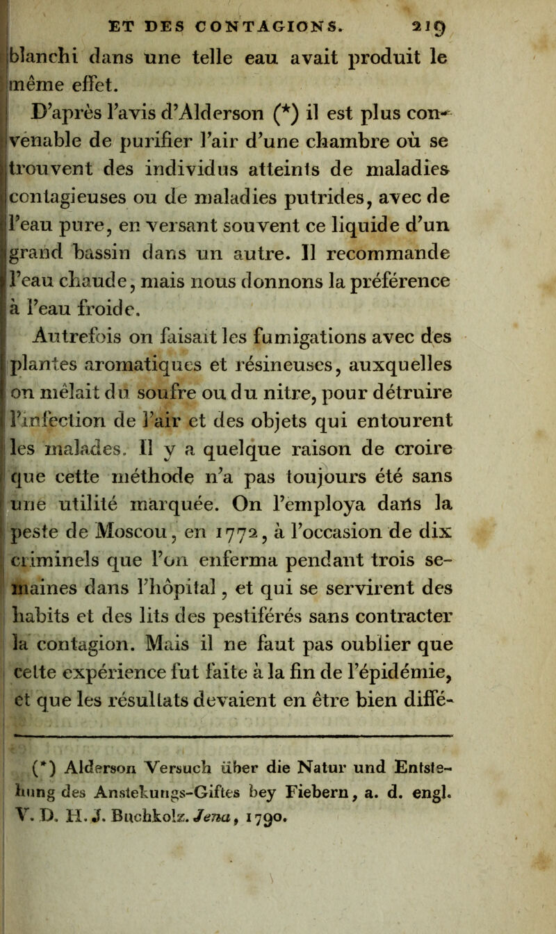 I blanchi dans une telle eau avait produit le jjmême effet. i D’après l’avis d’Alderson (*) il est plus con-^ ivénable de purifier l’air d’une chambre où se |trouvent des individus atteints de maladies |contagieuses ou de maladies putrides, avec de jl’eau pure, en versant souvent ce liquide d’un jgrand bassin dans un autre. Il recommande > l’eau chaude, mais nous donnons la préférence à l’eau froide. Autrefois on faisait les fumigations avec des ' plantes aromatiques et résineuses, auxquelles !î on mêlait du soufre ou du nitre, pour détruire i l’infection de l’air et des objets qui entourent lies malades. H y a quelque raison de croire I que cette méthode n’a pas toujours été sans I une utilité marquée. On l’employa dails la peste de Moscou, en 1772, à l’occasion de dix criminels que l’on enferma pendant trois se- maines dans l’hôpital, et qui se servirent des habits et des lits des pestiférés sans contracter la contagion. Mais il ne faut pas oublier que celte expérience fut faite à la fin de l’épidémie, et que les résultats devaient en être bien diffé- (*) Alderson Versuch über die Natur und Enfsts- Imng des Ansletungs-Giftes bey Fiebern, a. d. engl. V. D. H. J. Biichkolz./eraa, 1790.