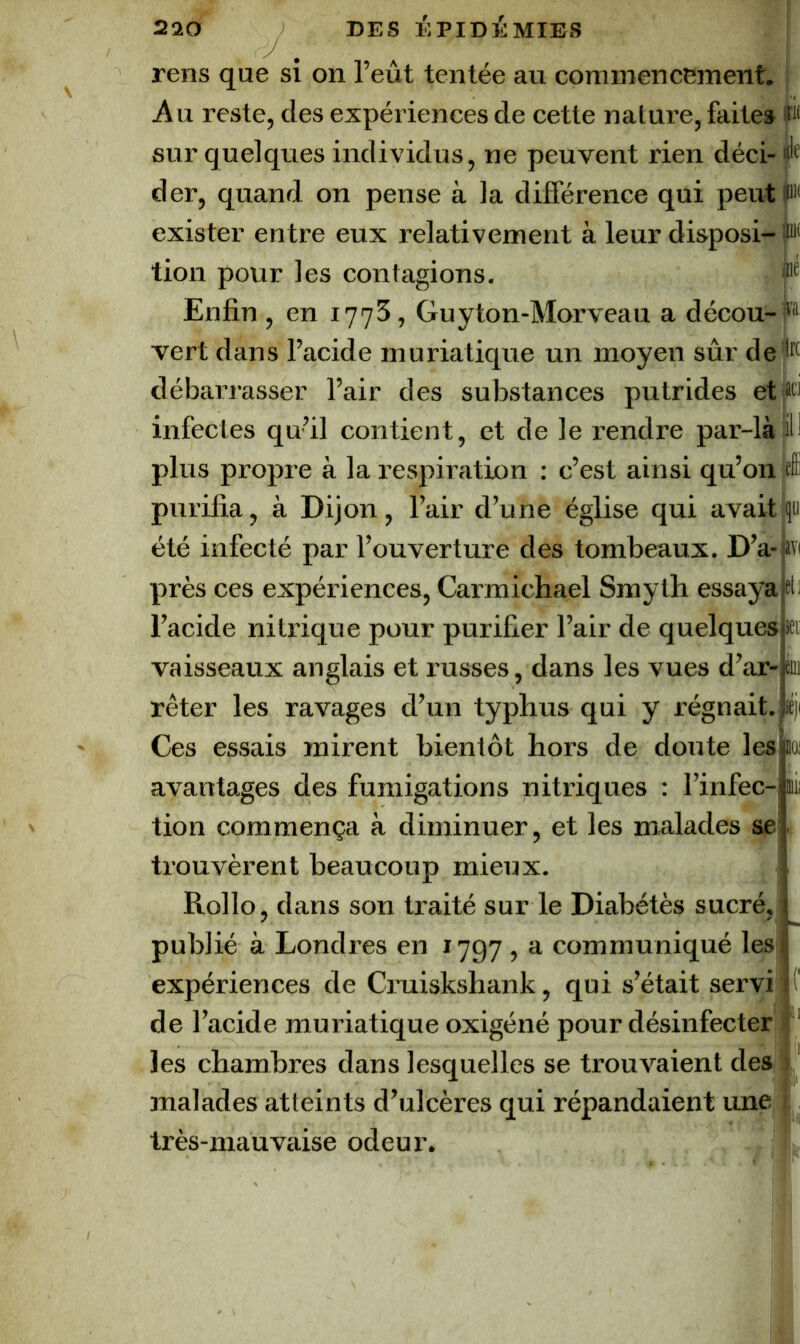 rens que si on l’eût tentée au commencement. | Au reste, des expériences de cette nature, faite» sur quelques individus, ne peuvent rien déci-«lf der, quand on pense à la différence qui peutp'f exister entre eux relativement à leur disposi- tion pour les contagions. Enfin , en 1775, Guyton-Morveau a décou- vert dans l’acide muriatique un moyen sûr de débarrasser l’air des substances putrides etfiti infectes qu’il contient, et de le rendre par-làjiH plus propre à la respiration : c’est ainsi qu’on purifia, à Dijon, l’air d’une église qui avait été infecté par l’ouverture des tombeaux. D’a- près ces expériences, Carmichael Smyth essaya l’acide nitrique pour purifier l’air de quelques vaisseaux anglais et russes, dans les vues d’ar- rêter les ravages d’un typhus qui y régnait., léj Ces essais mirent bientôt hors de doute les loi avantages des fumigations nitriques : l’infec-pii tion commença à diminuer, et les malades se trouvèrent beaucoup mieux. Rollo, dans son traité sur le Diabétès sucré, publié à Londres en 1797 , a communiqué les expériences de Cruiskshank, qui s’était servi de l’acide muriatique oxigéné pour désinfecter les chambres dans lesquelles se trouvaient des malades atteints d’ulcères qui répandaient une | très-mauvaise odeur.