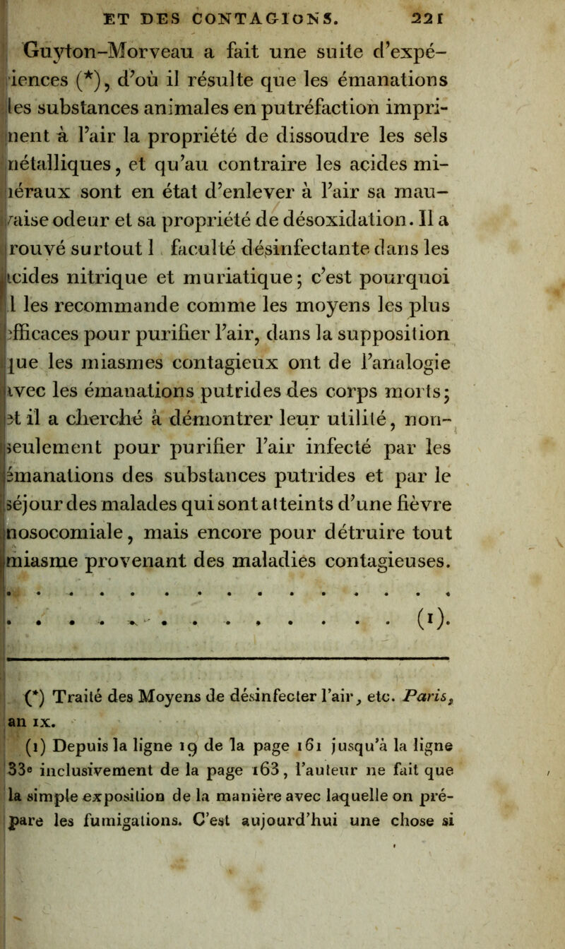 1 ET DES CONTAGIONS. 22t )| Guyton-Morveau a fait une suite d’expé- riences (*), d’où il résulte que les émanations i|les substances animales en putréfaction impri- inent à l’air la propriété de dissoudre les sels ■ nétalliques, et qu’au contraire les acides mi- ' léraux sont en état d’enlever à l’air sa mau- ii^aise odeur et sa propriété de désoxidation. 11 a cirouvé surtout 1 faculté désinfectante dans les jicides nitrique et muriatique ; c’est pourquoi 1 les recommande comme les moyens les plus t îfficaces pour purifier l’air, dans la supposition ijue les miasmes contagieux ont de l’analogie ivec les émanations putrides des corps morts; î^t il a clierché à démontrer leur utilité, non- seulement pour purifier l’air infecté par les émanations des substances putrides et par le séjour des malades qui sont atteints d’une fièvre nosocomiale, mais encore pour détruire tout jmiasme provenant des maladies contagieuses. I* • ♦ • . » • . . • 0)* C*) Traité des Moyens de désinfecter l’air, etc. Paris, ‘an IX. (i) Depuis la ligne 19 de la page 161 jusqu’à la ligne '33« inclusivement de la page i63, l’auteur ne fait que la simple exposition de la manière avec laquelle on jiré- pare les fumigations. C’est aujourd’hui une chose si